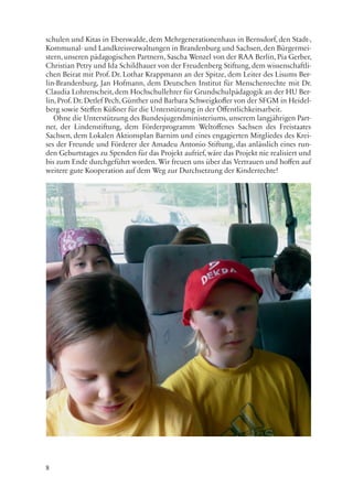 8
schulen und Kitas in Eberswalde, dem Mehrgenerationenhaus in Bernsdorf, den Stadt-,
Kommunal- und Landkreisverwaltungen in Brandenburg und Sachsen, den Bürgermei-
stern, unseren pädagogischen Partnern, Sascha Wenzel von der RAA Berlin, Pia Gerber,
Christian Petry und Ida Schildhauer von der Freudenberg Stiftung, dem wissenschaftli-
chen Beirat mit Prof. Dr. Lothar Krappmann an der Spitze, dem Leiter des Lisums Ber-
lin-Brandenburg, Jan Hofmann, dem Deutschen Institut für Menschenrechte mit Dr.
Claudia Lohrenscheit, dem Hochschullehrer für Grundschulpädagogik an der HU Ber-
lin, Prof. Dr. Detlef Pech, Günther und Barbara Schweigkofler von der SFGM in Heidel-
berg sowie Steffen Küßner für die Unterstützung in der Öffentlichkeitsarbeit.
Ohne die Unterstützung des Bundesjugendministeriums, unserem langjährigen Part-
ner, der Lindenstiftung, dem Förderprogramm Weltoffenes Sachsen des Freistaates
Sachsen, dem Lokalen Aktionsplan Barnim und eines engagierten Mitgliedes des Krei-
ses der Freunde und Förderer der Amadeu Antonio Stiftung, das anlässlich eines run-
den Geburtstages zu Spenden für das Projekt aufrief, wäre das Projekt nie realisiert und
bis zum Ende durchgeführt worden. Wir freuen uns über das Vertrauen und hoffen auf
weitere gute Kooperation auf dem Weg zur Durchsetzung der Kinderrechte!
 