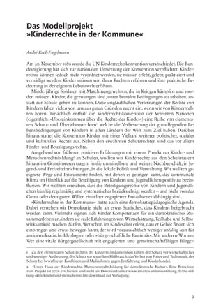 9
Das Modellprojekt
»Kinderrechte in der Kommune«
André Koch-Engelmann
Am 20. November 1989 wurde die UN-Kinderrechtskonvention verabschiedet. Die Bun-
desregierung hat sich zur nationalen Umsetzung der Konvention verpflichtet. Kinder-
rechte können jedoch nicht verordnet werden, sie müssen erlebt, gelebt, praktiziert und
verteidigt werden. Kinder müssen von ihren Rechten erfahren und ihre praktische Be-
deutung in der eigenen Lebenswelt erfahren.
Minderjährige Soldaten mit Maschinengewehren, die in Kriegen kämpfen und mor-
den müssen. Kinder, die gezwungen sind, unter brutalen Bedingungen zu arbeiten, an-
statt zur Schule gehen zu können. Diese unglaublichen Verletzungen der Rechte von
Kindern fallen vielen von uns aus guten Gründen zuerst ein, wenn wir von Kinderrech-
ten hören. Tatsächlich enthält die Kinderrechtskonvention der Vereinten Nationen
(eigentlich: »Übereinkommen über die Rechte des Kindes«) eine Reihe von elementa-
ren Schutz- und Überlebensrechten1
, welche die Verbesserung der grundlegenden Le-
bensbedingungen von Kindern in allen Ländern der Welt zum Ziel haben. Darüber
hinaus stattet die Konvention Kinder mit einer Vielzahl weiterer politischer, sozialer
und kultureller Rechte aus. Neben den erwähnten Schutzrechten sind das vor allem
Förder- und Beteiligungsrechte.
Ausgehend von früheren positiven Erfahrungen mit einem Projekt zur Kinder- und
Menschenrechtsbildung2
an Schulen, wollten wir Kinderrechte aus den Schulmauern
hinaus ins Gemeinwesen tragen: in die unmittelbare und weitere Nachbarschaft, in Ju-
gend- und Freizeiteinrichtungen, in die lokale Politik und Verwaltung. Wir wollten ge-
eignete Wege und Instrumente finden, mit denen es gelingen kann, das kommunale
Klima im Hinblick auf die Beteiligung von Kindern und Jugendlichen positiv zu beein-
flussen. Wir wollten erreichen, dass die Beteiligungsrechte von Kindern und Jugendli-
chen künftig regelmäßig und systematischer berücksichtigt werden – und nicht von der
Gunst oder dem guten Willen einzelner engagierter Erwachsener abhängig sind.
»Kinderrechte in der Kommune« hatte auch eine demokratiepädagogische Agenda.
Dabei verstehen wir Demokratie nicht als etwas Statisches, dass Kindern beigebracht
werden kann. Vielmehr eignen sich Kinder Kompetenzen für ein demokratisches Zu-
sammenleben an,indem sie reale Erfahrungen von Wertschätzung,Teilhabe und Selbst-
wirksamkeit machen dürfen. Wer schon im Kindesalter erlebt, dass er Gehör findet, sich
einbringen und etwas bewegen kann, der wird voraussichtlich weniger anfällig sein für
antidemokratische Ideologien oder »bürgerschaftliche Passivität«. Mit anderen Worten:
Wer eine vitale Bürgergesellschaft mit engagierten und gemeinschaftsfähigen Bürger-
1 Zu den elementaren Schutzrechten der Kinderrechtskonvention zählen der Schutz vor wirtschaftlicher
und sonstiger Ausbeutung,der Schutz vor sexuellem Mißbrauch,das Verbot von Folter und Todesstrafe,der
Schutz bei bewaffneten Konflikten und Maßnahmen gegen Entführung und Kinderhandel.
2 »Unser Haus der Kinderrechte. Menschenrechtsbildung für demokratische Kultur«. Eine Broschüre
zum Projekt ist 2006 erschienen und steht als Download unter www.amadeu-antonio-stiftung.de/die-stif-
tung-aktiv/kinder-und-menschenrechte/download zur Verfügung.
 