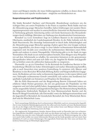10
innen und Bürgern möchte, der muss Erfahrungsräume schaffen, in denen dieses Ver-
halten erlernt und erprobt werden kann – möglichst von Kindesbeinen an.
Kooperationspartner und Projektstandorte
Die Städte Bernsdorf (Sachsen) und Eberswalde (Brandenburg) erschienen uns die
richtigen Orte, um unsere Projektidee in der Praxis zu erproben. Beide Städte sind von
der Abwanderung junger Menschen betroffen, haben Erfahrungen mit sozialen Desin-
tegrationsprozessen und werden in unterschiedlicher Intensität mit Rechtsextremismus
in Verbindung gebracht. Gleichzeitig stellen sich beide Kommunen den Herausforde-
rungen durch vielfältige Aktivitäten zur Stärkung eines demokratischen Gemeinwesens.
Bernsdorf (ca. 6.000 Einwohner) liegt im Landkreis Bautzen in der ostsächsischen
Oberlausitz, nordöstlich der Landeshauptstadt Dresden. In der Nähe befindet sich die
Stadt Hoyerswerda. Die ehemalige Industriestadt ist durch hohe Arbeitslosigkeit und
die Abwanderung junger Menschen geprägt. Zudem agiert hier eine Gruppe rechtsex-
tremer Jugendlicher, von denen einige in einer lokalen rechtsextremen Kameradschaft
organisiert sind. Im Jahr 2000 erreichten die rechtsextremen Aktivitäten einen Höhe-
punkt und endeten in einem Tötungsdelikt.3
Gleichzeitig gibt es in der Stadt ein reges
Vereinsleben. Die Stadt ist seit mehreren Jahren bemüht, ihren Bürgern neue Perspekti-
ven auf dem Arbeitsmarkt zu schaffen. Sie unterstützt Initiativen in der generationen-
übergreifenden Arbeit und setzt sich dafür ein, das Angebot für Kinder und Jugendli-
che zu beleben sowie die zahlreichen Spätaussiedler zu integrieren.
Eberswalde (ca. 42.000 Einwohner) ist die Kreisstadt des Landkreises Barnim in Ost-
brandenburg. Obwohl von hoher Arbeitslosigkeit und starker Abwanderung betroffen,
gibt es auch Anzeichen einer positiven Entwicklung. Es existieren viele Akteure und
Bündnisse in den Bereichen Wirtschaft,Bildung,Kultur und bürgerschaftliches Engage-
ment. Als Reaktion auf eine starke rechtsextreme Jugendszene in den 1990er Jahren und
zwei Todesopfer rechtsextremer Gewalt4
entwickelte sich zudem eine bundesweit bei-
spielhafte Landschaft von Initiativen und Projekten für Demokratie.
Mit der RAA Hoyerswerda und der Bürgerstiftung Barnim Uckermark haben wir
erfahrene lokale Partner gewonnen, die mit uns gemeinsam die Projektidee vor Ort
umgesetzt und mit Leben gefüllt haben. Ausgangspunkt unserer Aktivitäten waren zu-
nächst ausgewählte Schulen und Jugendeinrichtungen: Die Horteinrichtung Nordlicht,
die Allgemeine Förderschule Nordend, die Freie Montessorischule Barnim und die
Bruno-H.-Bürgel-Grundschule (alle Eberswalde) sowie das Mehrgenerationenhaus und
der Jugendtreff in Bernsdorf, die Grundschule Bernsdorf, die Freie Mittelschule Berns-
dorf und die Mittelschule Lauta.
3 Nach monatelanger Bedrohung durch rechtsorientierte Mitschüler stach ein vietnamesischer Jugendli-
cher in einer konkreten Bedrohungssituation für ihn selbst und seine Familie auf einen Rechtsextremisten
ein, der an den Folgen starb. Der Getötete wurde von der rechten Szene zum Märtyrer stilisiert, Aufmär-
sche und eine aufgeheizte Stimmung waren die Folge.
4 Der angolanische Vertragsarbeiter Amadeu Antonio Kiowa wurde im November 1990 von rechtsextre-
men Jugendlichen überfallen, erwachte nicht mehr aus dem Koma und starb am 6. Dezember 1990. Ama-
deu Antonio war eines der ersten Todesopfer rassistischer Gewalt nach der Wiedervereinigung. Am 31. Mai
2000 wurde Falko Lüdtke von einem bekennenden Neonazi auf die Straße gestoßen und von einem Auto
überfahren. Er starb an seinen Verletzungen. Der jugendliche Punk hatte den Täter zuvor auf dessen Ha-
kenkreuz-Tätowierung am Hinterkopf angesprochen.
 
