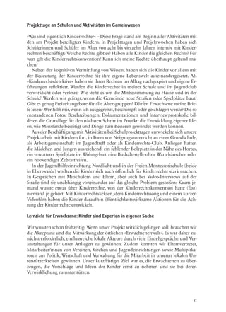 11
Projekttage an Schulen und Aktivitäten im Gemeinwesen
»Was sind eigentlich Kinderrechte?« – Diese Frage stand am Beginn aller Aktivitäten mit
den am Projekt beteiligten Kindern. In Projekttagen und Projektwochen haben sich
Schülerinnen und Schüler im Alter von acht bis vierzehn Jahren intensiv mit Kinder-
rechten beschäftigt: Welche Rechte gibt es? Haben alle Kinder die gleichen Rechte? Für
wen gilt die Kinderrechtskonvention? Kann ich meine Rechte überhaupt geltend ma-
chen?
Neben der kognitiven Vermittlung von Wissen, haben sich die Kinder vor allem mit
der Bedeutung der Kinderrechte für ihre eigene Lebenswelt auseinandergesetzt. Als
»Kinderrechtsdetektive« haben sie ihren Rechten im Alltag nachgespürt und eigene Er-
fahrungen reflektiert. Werden die Kinderrechte in meiner Schule und im Jugendclub
verwirklicht oder verletzt? Wie steht es um die Mitbestimmung zu Hause und in der
Schule? Werden wir gefragt, wenn die Gemeinde neue Straßen oder Spielplätze baut?
Gibt es genug Freizeitangebote für alle Altersgruppen? Dürfen Erwachsene meine Brie-
fe lesen? Wer hilft mir, wenn ich ausgegrenzt, beschimpft oder geschlagen werde? Die so
entstandenen Fotos, Beschreibungen, Dokumentationen und Interviewprotokolle bil-
deten die Grundlage für den nächsten Schritt im Projekt: die Entwicklung eigener Ide-
en, wie Missstände beseitigt und Dinge zum Besseren gewendet werden können.
Aus der Beschäftigung mit Aktivitäten bei Schulprojekttagen entwickelte sich unsere
Projektarbeit mit Kindern fort, in Form von Neigungsunterricht an einer Grundschule,
als Arbeitsgemeinschaft im Jugendtreff oder als Kinderrechte-Club. Anliegen hatten
die Mädchen und Jungen ausreichend: ein fehlender Bolzplatz in der Nähe des Hortes,
ein verrotteter Spielplatz im Wohngebiet, eine Bushaltestelle ohne Wartehäuschen oder
ein notwendiger Zebrastreifen.
In der Jugendhilfeeinrichtung Nordlicht und in der Freien Montessorischule (beide
in Eberswalde) wollten die Kinder sich auch öffentlich für Kinderrechte stark machen.
In Gesprächen mit Mitschülern und Eltern, aber auch bei Video-Interviews auf der
Straße sind sie unabhängig voneinander auf das gleiche Problem gestoßen: Kaum je-
mand wusste etwas über Kinderrechte, von der Kinderrechtskonvention hatte (fast)
niemand je gehört. Mit Kinderrechtskeksen, dem Kinderrechtssong und einem kurzen
Videofilm haben die Kinder daraufhin öffentlichkeitswirksame Aktionen für die Ach-
tung der Kinderrechte entwickelt.
Lernziele für Erwachsene: Kinder sind Experten in eigener Sache
Wir wussten schon frühzeitig: Wenn unser Projekt wirklich gelingen soll, brauchen wir
die Akzeptanz und die Mitwirkung der örtlichen »Erwachsenenwelt«. Es war daher zu-
nächst erforderlich, einflussreiche lokale Akteure durch viele Einzelgespräche und Ver-
anstaltungen für unser Anliegen zu gewinnen. Zudem konnten wir Elternvertreter,
Mitarbeiter/innen von Vereinen, Kirchen und Jugendeinrichtungen sowie Multiplika-
toren aus Politik, Wirtschaft und Verwaltung für die Mitarbeit in unseren lokalen Un-
terstützerkreisen gewinnen. Unser kurzfristiges Ziel war es, die Erwachsenen zu über-
zeugen, die Vorschläge und Ideen der Kinder ernst zu nehmen und sie bei deren
Verwirklichung zu unterstützen.
 