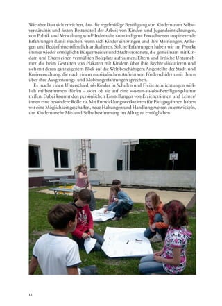 12
Wie aber lässt sich erreichen, dass die regelmäßige Beteiligung von Kindern zum Selbst-
verständnis und festen Bestandteil der Arbeit von Kinder- und Jugendeinrichtungen,
von Politik und Verwaltung wird? Indem die »zuständigen« Erwachsenen inspirierende
Erfahrungen damit machen, wenn sich Kinder einbringen und ihre Meinungen, Anlie-
gen und Bedürfnisse öffentlich artikulieren. Solche Erfahrungen haben wir im Projekt
immer wieder ermöglicht: Bürgermeister und Stadtverordnete,die gemeinsam mit Kin-
dern und Eltern einen vermüllten Bolzplatz aufräumen; Eltern und örtliche Unterneh-
mer, die beim Gestalten von Plakaten mit Kindern über ihre Rechte diskutieren und
sich mit deren ganz eigenem Blick auf die Welt beschäftigen; Angestellte der Stadt- und
Kreisverwaltung, die nach einem musikalischen Auftritt von Förderschülern mit ihnen
über ihre Ausgrenzungs- und Mobbingerfahrungen sprechen.
Es macht einen Unterschied, ob Kinder in Schulen und Freizeiteinrichtungen wirk-
lich mitbestimmen dürfen – oder ob sie auf eine »so-tun-als-ob«-Beteiligungskultur
treffen. Dabei kommt den persönlichen Einstellungen von Erzieher/innen und Lehrer/
innen eine besondere Rolle zu. Mit Entwicklungswerkstätten für Pädagog/innen haben
wir eine Möglichkeit geschaffen,neue Haltungen und Handlungsweisen zu entwickeln,
um Kindern mehr Mit- und Selbstbestimmung im Alltag zu ermöglichen.
 