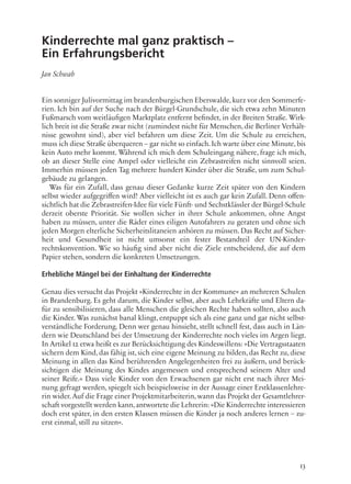 13
Kinderrechte mal ganz praktisch –
Ein Erfahrungsbericht
Jan Schwab
Ein sonniger Julivormittag im brandenburgischen Eberswalde,kurz vor den Sommerfe-
rien. Ich bin auf der Suche nach der Bürgel-Grundschule, die sich etwa zehn Minuten
Fußmarsch vom weitläufigen Marktplatz entfernt befindet, in der Breiten Straße. Wirk-
lich breit ist die Straße zwar nicht (zumindest nicht für Menschen, die Berliner Verhält-
nisse gewohnt sind), aber viel befahren um diese Zeit. Um die Schule zu erreichen,
muss ich diese Straße überqueren – gar nicht so einfach.Ich warte über eine Minute,bis
kein Auto mehr kommt. Während ich mich dem Schuleingang nähere, frage ich mich,
ob an dieser Stelle eine Ampel oder vielleicht ein Zebrastreifen nicht sinnvoll seien.
Immerhin müssen jeden Tag mehrere hundert Kinder über die Straße, um zum Schul-
gebäude zu gelangen.
Was für ein Zufall, dass genau dieser Gedanke kurze Zeit später von den Kindern
selbst wieder aufgegriffen wird! Aber vielleicht ist es auch gar kein Zufall. Denn offen-
sichtlich hat die Zebrastreifen-Idee für viele Fünft- und Sechstklässler der Bürgel-Schule
derzeit oberste Priorität. Sie wollen sicher in ihrer Schule ankommen, ohne Angst
haben zu müssen, unter die Räder eines eiligen Autofahrers zu geraten und ohne sich
jeden Morgen elterliche Sicherheitslitaneien anhören zu müssen. Das Recht auf Sicher-
heit und Gesundheit ist nicht umsonst ein fester Bestandteil der UN-Kinder-
rechtskonvention. Wie so häufig sind aber nicht die Ziele entscheidend, die auf dem
Papier stehen, sondern die konkreten Umsetzungen.
Erhebliche Mängel bei der Einhaltung der Kinderrechte
Genau dies versucht das Projekt »Kinderrechte in der Kommune« an mehreren Schulen
in Brandenburg. Es geht darum, die Kinder selbst, aber auch Lehrkräfte und Eltern da-
für zu sensibilisieren, dass alle Menschen die gleichen Rechte haben sollten, also auch
die Kinder. Was zunächst banal klingt, entpuppt sich als eine ganz und gar nicht selbst-
verständliche Forderung. Denn wer genau hinsieht, stellt schnell fest, dass auch in Län-
dern wie Deutschland bei der Umsetzung der Kinderrechte noch vieles im Argen liegt.
In Artikel 12 etwa heißt es zur Berücksichtigung des Kindeswillens: »Die Vertragsstaaten
sichern dem Kind, das fähig ist, sich eine eigene Meinung zu bilden, das Recht zu, diese
Meinung in allen das Kind berührenden Angelegenheiten frei zu äußern, und berück-
sichtigen die Meinung des Kindes angemessen und entsprechend seinem Alter und
seiner Reife.« Dass viele Kinder von den Erwachsenen gar nicht erst nach ihrer Mei-
nung gefragt werden, spiegelt sich beispielsweise in der Aussage einer Erstklassenlehre-
rin wider. Auf die Frage einer Projektmitarbeiterin, wann das Projekt der Gesamtlehrer-
schaft vorgestellt werden kann,antwortete die Lehrerin: »Die Kinderrechte interessieren
doch erst später, in den ersten Klassen müssen die Kinder ja noch anderes lernen – zu-
erst einmal, still zu sitzen«.
 