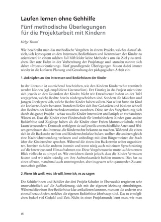 16
Laufen lernen ohne Gehhilfe
Fünf methodische Überlegungen
für die Projektarbeit mit Kindern
Helga Thomé
Wie beschreibt man das methodische Vorgehen in einem Projekt, welches darauf ab-
zielt, sich konsequent an den Interessen, Bedürfnissen und Kenntnissen der Kinder zu
orientieren? In einem solchen Fall hilft leider keine Methode x um das Ziel y zu errei-
chen. Der rote Faden in der Vorbereitung der Projekttage und -stunden nannte sich
daher »Prozessorientierung«. Fünf grundlegende Überlegungen flossen dabei immer
wieder in die konkrete Planung und Gestaltung der pädagogischen Arbeit ein:
1. Anknüpfen an den Interessen und Bedürfnissen der Kinder
In der Literatur ist ausreichend beschrieben, wie den Kindern Kinderrechte vermittelt
werden können (vgl. empfohlene Literaturliste). Der Einstieg in das Projekt orientierte
sich jeweils an den Gedanken der Kinder. Nicht wir Erwachsenen haben an der Tafel
vorgegeben, welche Rechte bereits niedergeschrieben sind. Sondern die Mädchen und
Jungen überlegten sich, welche Rechte Kinder haben sollten. Nur selten hatte ein Kind
ein konkretes Recht benannt. Trotzdem ließen sich ihre Gedanken und Notizen schnell
den Rechten der Kinderrechtskonvention zuordnen. Diese Art des Vorgehens zog sich
durch das ganze Projekt – schau was die Kinder interessiert und knüpfe an vorhandenes
Wissen an. Dass die Kinder einer Förderschule für lernbehinderte Kinder ganz andere
Bedürfnisse und Zugänge haben als die Kinder einer Freien Montessorischule, wird
kaum verwundern. Dennoch verfolgten sie auf jeweils unterschiedliche Arten und Wei-
sen gemeinsam das Interesse, die Kinderrechte bekannt zu machen. Während die einen
sich in die Backstube stellten und Kinderrechtskekse buken, wollten die anderen gleich
eine Nachrichtensendung verfassen und unbedingt mit dem Bürgermeister der Stadt
über die Kinderrechte sprechen. Während die einen den Backtermin selber organisier-
ten, bereiten sich die anderen intensiv und wenn nötig auch mit einem Sprechtraining
auf die Interviews und Filmaufnahmen vor. Diese Vorgehensweise mutet auf den ersten
Blick vielleicht zu simpel an. Wir erreichten damit jedoch, dass die Kinder Vertrauen
fassten und wir nicht ständig um ihre Aufmerksamkeit buhlen mussten. Dies hat zu
einer offenen,manchmal auch anstrengenden,aber insgesamt sehr spannenden Zusam-
menarbeit geführt.
2. Wenn ich weiß, was ich will, lerne ich, es zu sagen
Die Schülerinnen und Schüler der drei Projekt-Schulen in Eberswalde reagierten sehr
unterschiedlich auf die Aufforderung, sich mit der eigenen Meinung einzubringen.
Während die einen ihre Bedürfnisse klar artikulieren konnten, mussten die anderen erst
einmal herausfinden, welches die eigenen Bedürfnisse überhaupt sind. Das zu ermögli-
chen bedarf viel Geduld und Zeit. Nicht in einer Projektstunde lernt man, wie man
 