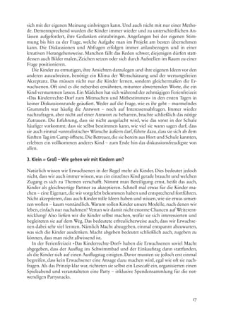 17
sich mit der eigenen Meinung einbringen kann. Und auch nicht mit nur einer Metho-
de. Dementsprechend wurden die Kinder immer wieder und zu unterschiedlichen An-
lässen aufgefordert, ihre Gedanken einzubringen. Angefangen bei der eigenen Stim-
mung bis hin zu der Frage, welche Aufgabe man im Projekt am besten übernehmen
kann. Die Diskussionen und Abfragen erfolgen immer anlassbezogen und in einer
kreativen Herangehensweise. Manchen fällt das Reden schwer, diejenigen dürfen statt-
dessen auch Bilder malen, Zeichen setzen oder sich durch Aufstellen im Raum zu einer
Frage positionieren.
Die Kinder zu ermutigen, ihre Ansichten darzulegen und ihre eigenen Ideen vor den
anderen auszubreiten, benötigt ein Klima der Wertschätzung und der wertungsfreien
Akzeptanz. Das müssen nicht nur die Kinder lernen, sondern gleichermaßen die Er-
wachsenen. Oft sind es die nebenbei erwähnten, mitunter abwertenden Worte, die ein
Kind verstummen lassen. Ein Mädchen hat sich während der zehntägigen Ferienfreizeit
»Das Kinderrechte-Dorf zum Mitmachen und Mitbestimmen« in den ersten Tagen in
keiner Diskussionsrunde geäußert. Weder auf die Frage, wie es ihr geht – murmelndes
Grummeln war häufig die Antwort – noch auf Interessensabfragen. Immer wieder
nachzufragen, aber nicht auf einer Antwort zu beharren, brachte schließlich das nötige
Zutrauen. Die Erfahrung, dass sie nicht ausgelacht wird, wie das sonst in der Schule
häufiger vorkommt; dass sie selbst bestimmen kann, wie viel sie wann sagen darf; dass
sie auch einmal »unrealistische« Wünsche äußern darf, führte dazu, dass sie sich ab dem
fünften Tag im Camp öffnete.Die Betreuer,die sie bereits aus Hort und Schule kannten,
erlebten ein vollkommen anderes Kind – zum Ende hin das diskussionsfreudigste von
allen.
3. Klein = Groß – Wie gehen wir mit Kindern um?
Natürlich wissen wir Erwachsenen in der Regel mehr als Kinder. Dies bedeutet jedoch
nicht, dass wir auch immer wissen, was ein einzelnes Kind gerade braucht und welchen
Zugang es sich zu Themen verschafft. Nimmt man Beteiligung ernst, heißt das auch,
Kinder als gleichwertige Partner zu akzeptieren. Schnell mal etwas für die Kinder ma-
chen – eine Eigenart,die wir vorgelebt bekommen haben und entsprechend fortführen.
Nicht akzeptieren, dass auch Kinder tolle Ideen haben und wissen, wie sie etwas umset-
zen wollen – kaum verständlich. Warum sollen Kinder unsere Modelle, nach denen wir
leben,einfach nur nachahmen? Vertun wir damit nicht enorme Chancen auf Weiterent-
wicklung? Also ließen wir die Kinder selbst machen, wofür sie sich interessierten und
begleiteten sie auf dem Weg. Das bedeutete erfreulicherweise auch, dass wir Erwachse-
nen dabei sehr viel lernten. Nämlich Macht abzugeben, einmal entspannt abzuwarten,
was sich die Kinder ausdenken. Macht abgeben bedeutet schließlich auch, zugeben zu
können, dass man nicht allwissend ist.
In der Ferienfreizeit »Das Kinderrechte-Dorf« haben die Erwachsenen soviel Macht
abgegeben, dass der Ausflug ins Schwimmbad und der Einkaufstag dann stattfanden,
als die Kinder sich auf einen Ausflugstag einigten. Davor mussten sie jedoch erst einmal
begreifen, dass kein Erwachsener eine Ansage dazu machen wird, egal wie oft sie nach-
fragen. Als das Prinzip klar war, richteten sie selbst ein Lesecafé ein, organisierten einen
Spieleabend und veranstalteten eine Party – inklusive Spendensammlung für die not-
wendigen Partysnacks.
 