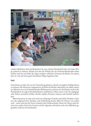 19
sondere Maltalent oder das Redetalent ist, eine schöne Handschrift oder die Gabe, Din-
ge schnell zu erfassen. Pauline hat also die Plakate für das Zebrastreifenprojekt malen
wollen und war am Ende des Tages rundum zufrieden. Genauso die Klasse, die spürte,
dass sie sich auf einen ganz besonderen Weg eingelassen hat.
Fazit
Erwachsene werden oft von der Vorstellung geleitet, schnell vorzeigbare Erfolge bieten
zu müssen. Die kleineren, langsameren Schritte der Kinder übersehen wir dabei mitun-
ter.Meinen wir es mit demokratischer Bildung ernst,müssen wir die Kinder auch in der
Projektarbeit als eigene Persönlichkeiten respektieren. Dann muss es für die pädagogi-
sche Arbeit zuvorderst heißen: Kinder stärken, Prozesse zulassen und Geduld mitbrin-
gen.
Wünschenswert ist, dass sich nicht nur diejenigen Schulen auf solche Projekte einlas-
sen, die aufgrund ihrer Struktur und Aufstellung bereits offen für Partner von außen
sind – meist sind das die Freien Schulen oder Förderschulen. Denn bei ihnen steht be-
reits eine andere Form des Lernens auf der Agenda und damit auch eine Offenheit ge-
genüber anderen Lernmethoden.
 