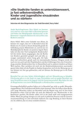 20
»Die Stadträte fanden es unterstützenswert,
ja fast selbstverständlich,
Kinder und Jugendliche einzubinden
und zu stärken«
Interview mit dem Bürgermeister der Stadt Bernsdorf, Harry Habel
André Koch-Engelmann: Herr Habel, im Sommer
2007 sind wir zum ersten Mal in Bernsdorf gewesen
und haben das Modellprojekt »Kinderrechte in der
Kommune« vorgestellt. Können Sie sich an Ihre erste
Reaktion erinnern?
Harry Habel: Mein erster Gedanke war: Klasse, da
können wir zeigen, dass wir in Bernsdorf etwas für
Kinder tun. Es stand zu diesem Zeitpunkt gerade die
Schließung unserer Mittelschule an, und da war ein
Modellprojekt für Kinder ein positives Signal. Dann
habe ich über den Titel nachgedacht. Kinderrechte?
Ich bin immer davon ausgegangen, dass die Rechte
von Kindern gesetzlich geregelt sind und alles so-
zusagen automatisch seinen Gang geht. Ich habe
dann mal recherchiert, gerade auch im internationalen Kontext. Übrigens würde ich
nach wie vor, auch nach der Projektlaufzeit und den Erfahrungen hier, eine Unterschei-
dung zwischen Kinderrechten hier in Deutschland und in anderen Ländern auf dieser
Welt machen. Aber nachdem ich mich mit der Kinderrechtskonvention auseinander
gesetzt habe, habe ich das Projekt im Stadtrat besprochen, weil ich der Meinung war, so
was können wir hier gut gebrauchen, und wir können das Konzept gut in die Praxis
umsetzen.
Bernsdorf hat mit einer hohen Arbeitslosigkeit und mit Abwanderung zu kämpfen.
Gleichzeitig gibt es in der Stadt ein reges Vereinsleben und ein großes Bemühen um
neue Perspektiven etwa in der Jugend- und der Gemeinwesenarbeit. Was haben Sie sich
als Bürgermeister von einem Modellprojekt zu Kinderrechten versprochen?
Gesamtgesellschaftlich gesehen haben wir in Bernsdorf gar nicht so große Abwander-
ungsprobleme. Die Einwohnerzahl bleibt relativ konstant. Aber Sie haben schon Recht,
viele junge Menschen ziehen aus Bernsdorf und der Region weg, weil sie hier keine
Perspektiven sehen. Und da habe ich auch den Mehrwert von »Kinderrechte in der
Kommune« gesehen. Die Kinder sollen sich in der Stadt wohl und ernstgenommen
fühlen. Wenn das gelingt, bringen sie sich auch in politische Prozesse und die Gemein-
wesenentwicklung ein und entwickeln dadurch eine enge Bindung an ihren Heimat-
ort. Sie erfahren, dass sie etwas verändern können.
 