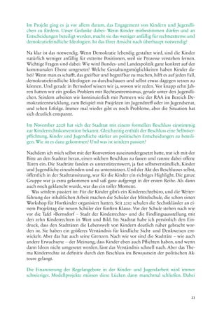 21
Im Projekt ging es ja vor allem darum, das Engagement von Kindern und Jugendli-
chen zu fördern. Unser Gedanke dabei: Wenn Kinder mitbestimmen dürfen und an
Entscheidungen beteiligt werden, macht sie das weniger anfällig für rechtsextreme und
demokratiefeindliche Ideologien. Ist das Ihrer Ansicht nach überhaupt notwendig?
Na klar ist das notwendig. Wenn Demokratie lebendig gestaltet wird, sind die Kinder
natürlich weniger anfällig für extreme Positionen, weil sie Prozesse verstehen lernen.
Wichtige Fragen sind dabei: Wie wird Bundes- und Landespolitik ganz konkret auf der
kommunalen Ebene umgesetzt? Welche Gestaltungsmöglichkeiten haben Kinder da-
bei? Wenn man es schafft, das greifbar und begreifbar zu machen, hilft es auf jeden Fall,
demokratiefeindliche Ideologien zu durchschauen und selbst etwas dagegen setzen zu
können. Und gerade in Bernsdorf wissen wir ja, wovon wir reden. Vor knapp zehn Jah-
ren hatten wir ein großes Problem mit Rechtsextremismus, gerade unter den Jugendli-
chen. Seitdem arbeiten wir kontinuierlich mit Partnern wie der RAA im Bereich De-
mokratieentwicklung, zum Beispiel mit Projekten im Jugendtreff oder im Jugendsenat,
und sehen Erfolge. Immer mal wieder gibt es noch Probleme, aber die Situation hat
sich deutlich entspannt.
Im November 2008 hat sich der Stadtrat mit einem formellen Beschluss einstimmig
zur Kinderrechtskonvention bekannt. Gleichzeitig enthält der Beschluss eine Selbstver-
pflichtung, Kinder und Jugendliche stärker an politischen Entscheidungen zu beteili-
gen. Wie ist es dazu gekommen? Und was ist seitdem passiert?
Nachdem ich mich selbst mit der Konvention auseinandergesetzt hatte, trat ich mit der
Bitte an den Stadtrat heran, einen solchen Beschluss zu fassen und rannte dabei offene
Türen ein. Die Stadträte fanden es unterstützenswert, ja fast selbstverständlich, Kinder
und Jugendliche einzubinden und zu unterstützen. Und der Akt des Beschlusses selbst,
öffentlich in der Stadtratssitzung, war für die Kinder ein richtiges Highlight. Die ganze
Gruppe war ja extra gekommen und saß ganz aufgeregt in der ersten Reihe. Als dann
auch noch geklatscht wurde, war das ein toller Moment.
Was seitdem passiert ist: Für die Kinder gibt’s ein Kinderrechtebüro, und die Weiter-
führung der inhaltlichen Arbeit machen die Schüler der Mittelschule, die schon einen
Workshop für Hortkinder organisiert hatten. Seit 2010 schulen die Sechstklässler an ei-
nem Projekttag die neuen Schüler der fünften Klasse. Vor der Schule stehen nach wie
vor die Tafel »Bernsdorf – Stadt der Kinderrechte« und die Findlingsausstellung mit
den zehn Kinderrechten in Wort und Bild. Im Stadtrat habe ich persönlich den Ein-
druck, dass den Stadträten die Lebenswelt von Kindern deutlich näher gebracht wor-
den ist. Sie haben ein größeres Verständnis für kindliche Sicht- und Denkweisen ent-
wickelt. Aber das hat auch seine Grenzen. Nach wie vor sind die Stadträte – wie auch
andere Erwachsene – der Meinung, dass Kinder eben auch Pflichten haben, und wenn
dann Ideen nicht umgesetzt werden, lässt das Verständnis schnell nach. Aber das The-
ma Kinderrechte ist definitiv durch den Beschluss ins Bewusstsein der politischen Ak-
teure gelangt.
Die Finanzierung der Regelangebote in der Kinder- und Jugendarbeit wird immer
schwieriger. Modellprojekte müssen diese Lücken dann manchmal schließen. Dabei
 
