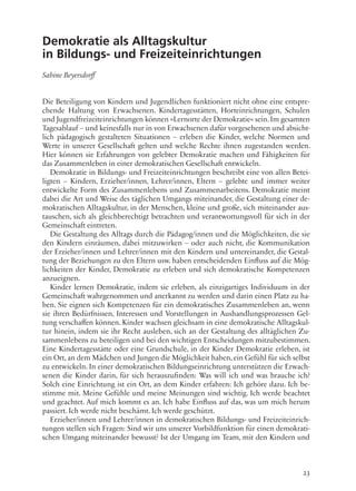 23
Demokratie als Alltagskultur
in Bildungs- und Freizeiteinrichtungen
Sabine Beyersdorff
Die Beteiligung von Kindern und Jugendlichen funktioniert nicht ohne eine entspre-
chende Haltung von Erwachsenen. Kindertagesstätten, Horteinrichtungen, Schulen
und Jugendfreizeiteinrichtungen können »Lernorte der Demokratie« sein.Im gesamten
Tagesablauf – und keinesfalls nur in von Erwachsenen dafür vorgesehenen und absicht-
lich pädagogisch gestalteten Situationen – erleben die Kinder, welche Normen und
Werte in unserer Gesellschaft gelten und welche Rechte ihnen zugestanden werden.
Hier können sie Erfahrungen von gelebter Demokratie machen und Fähigkeiten für
das Zusammenleben in einer demokratischen Gesellschaft entwickeln.
Demokratie in Bildungs- und Freizeiteinrichtungen beschreibt eine von allen Betei-
ligten – Kindern, Erzieher/innen, Lehrer/innen, Eltern – gelebte und immer weiter
entwickelte Form des Zusammenlebens und Zusammenarbeitens. Demokratie meint
dabei die Art und Weise des täglichen Umgangs miteinander, die Gestaltung einer de-
mokratischen Alltagskultur, in der Menschen, kleine und große, sich miteinander aus-
tauschen, sich als gleichberechtigt betrachten und verantwortungsvoll für sich in der
Gemeinschaft eintreten.
Die Gestaltung des Alltags durch die Pädagog/innen und die Möglichkeiten, die sie
den Kindern einräumen, dabei mitzuwirken – oder auch nicht, die Kommunikation
der Erzieher/innen und Lehrer/innen mit den Kindern und untereinander, die Gestal-
tung der Beziehungen zu den Eltern usw. haben entscheidenden Einfluss auf die Mög-
lichkeiten der Kinder, Demokratie zu erleben und sich demokratische Kompetenzen
anzueignen.
Kinder lernen Demokratie, indem sie erleben, als einzigartiges Individuum in der
Gemeinschaft wahrgenommen und anerkannt zu werden und darin einen Platz zu ha-
ben. Sie eignen sich Kompetenzen für ein demokratisches Zusammenleben an, wenn
sie ihren Bedürfnissen, Interessen und Vorstellungen in Aushandlungsprozessen Gel-
tung verschaffen können. Kinder wachsen gleichsam in eine demokratische Alltagskul-
tur hinein, indem sie ihr Recht ausleben, sich an der Gestaltung des alltäglichen Zu-
sammenlebens zu beteiligen und bei den wichtigen Entscheidungen mitzubestimmen.
Eine Kindertagesstätte oder eine Grundschule, in der Kinder Demokratie erleben, ist
ein Ort, an dem Mädchen und Jungen die Möglichkeit haben, ein Gefühl für sich selbst
zu entwickeln. In einer demokratischen Bildungseinrichtung unterstützen die Erwach-
senen die Kinder darin, für sich herauszufinden: Was will ich und was brauche ich?
Solch eine Einrichtung ist ein Ort, an dem Kinder erfahren: Ich gehöre dazu. Ich be-
stimme mit. Meine Gefühle und meine Meinungen sind wichtig. Ich werde beachtet
und geachtet. Auf mich kommt es an. Ich habe Einfluss auf das, was um mich herum
passiert. Ich werde nicht beschämt. Ich werde geschützt.
Erzieher/innen und Lehrer/innen in demokratischen Bildungs- und Freizeiteinrich-
tungen stellen sich Fragen: Sind wir uns unserer Vorbildfunktion für einen demokrati-
schen Umgang miteinander bewusst? Ist der Umgang im Team, mit den Kindern und
 