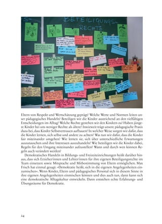 24
Eltern von Respekt und Wertschätzung geprägt? Welche Werte und Normen leiten un-
ser pädagogisches Handeln? Beteiligen wir die Kinder ausreichend an den vielfältigen
Entscheidungen im Alltag? Welche Rechte gestehen wir den Kindern zu? Haben jünge-
re Kinder bei uns weniger Rechte als ältere? Inwieweit trägt unsere pädagogische Praxis
dazu bei,dass Kinder Selbstvertrauen aufbauen? In welcher Weise sorgen wir dafür, dass
die Kinder lernen, sich selbst und andere zu achten? Was tun wir dafür, dass die Kinder
fair miteinander umgehen? Wie lernen sie, sich über unterschiedliche Erwartungen
auszutauschen und ihre Interessen auszuhandeln? Wie beteiligen wir die Kinder dabei,
Regeln für den Umgang miteinander aufzustellen? Wann und durch wen können Re-
geln auch verändert werden?
Demokratisches Handeln in Bildungs- und Freizeiteinrichtungen heißt darüber hin-
aus, dass sich Erzieher/innen und Lehrer/innen für ihre eigenen Beteiligungsrechte im
Team einsetzen sowie Mitsprache und Mitbestimmung von Eltern ermöglichen. Max
Frisch hat einmal gesagt: »Demokratie heißt, sich in die eigenen Angelegenheiten ein-
zumischen«. Wenn Kinder, Eltern und pädagogisches Personal sich in diesem Sinne in
ihre eigenen Angelegenheiten einmischen können und dies auch tun, dann kann sich
eine demokratische Alltagskultur entwickeln. Dann entstehen echte Erfahrungs- und
Übungsräume für Demokratie.
 