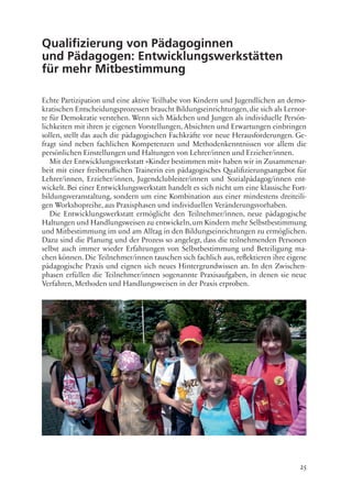 25
Qualifizierung von Pädagoginnen
und Pädagogen: Entwicklungswerkstätten
für mehr Mitbestimmung
Echte Partizipation und eine aktive Teilhabe von Kindern und Jugendlichen an demo-
kratischen Entscheidungsprozessen braucht Bildungseinrichtungen, die sich als Lernor-
te für Demokratie verstehen. Wenn sich Mädchen und Jungen als individuelle Persön-
lichkeiten mit ihren je eigenen Vorstellungen, Absichten und Erwartungen einbringen
sollen, stellt das auch die pädagogischen Fachkräfte vor neue Herausforderungen. Ge-
fragt sind neben fachlichen Kompetenzen und Methodenkenntnissen vor allem die
persönlichen Einstellungen und Haltungen von Lehrer/innen und Erzieher/innen.
Mit der Entwicklungswerkstatt »Kinder bestimmen mit« haben wir in Zusammenar-
beit mit einer freiberuflichen Trainerin ein pädagogisches Qualifizierungsangebot für
Lehrer/innen, Erzieher/innen, Jugendclubleiter/innen und Sozialpädagog/innen ent-
wickelt. Bei einer Entwicklungswerkstatt handelt es sich nicht um eine klassische Fort-
bildungsveranstaltung, sondern um eine Kombination aus einer mindestens dreiteili-
gen Workshopreihe, aus Praxisphasen und individuellen Veränderungsvorhaben.
Die Entwicklungswerkstatt ermöglicht den Teilnehmer/innen, neue pädagogische
Haltungen und Handlungsweisen zu entwickeln, um Kindern mehr Selbstbestimmung
und Mitbestimmung im und am Alltag in den Bildungseinrichtungen zu ermöglichen.
Dazu sind die Planung und der Prozess so angelegt, dass die teilnehmenden Personen
selbst auch immer wieder Erfahrungen von Selbstbestimmung und Beteiligung ma-
chen können. Die Teilnehmer/innen tauschen sich fachlich aus, reflektieren ihre eigene
pädagogische Praxis und eignen sich neues Hintergrundwissen an. In den Zwischen-
phasen erfüllen die Teilnehmer/innen sogenannte Praxisaufgaben, in denen sie neue
Verfahren, Methoden und Handlungsweisen in der Praxis erproben.
 