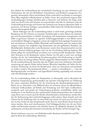 29
hen, fördert die Lindenstiftung für vorschulische Erziehung seit 1972 Initiativen und
Institutionen, die mit den Betroffenen (Erwachsenen und Kindern!) passgenaue Pro-
gramme, konstruktive Ideen und konkrete Praxis entwickeln, um Kinder zu ermutigen,
ihren Weg möglichst selbstbestimmt zu finden. Unter den zunehmend engeren Rah-
menbedingungen heutiger Kindheit gibt es Gewinner und Verlierer, die längst nicht
mehr nur durch Licht und Schatten zu unterscheiden sind. Die im »Schatten« sieht die
Lindenstiftung bevorzugt und nimmt den Umstand zum Ansporn, Menschen dafür zu
gewinnen, sich diesem Anliegen anzuschließen. Dafür liefert die UN-Kinderrechtskon-
vention überzeugende Regeln.
Kleine Stiftungen wie die Lindenstiftung haben es nicht leicht, gewichtige fachliche
Kompetenz für ihre Themen zu sammeln. Zunächst geht es meist darum, die Zuständi-
gen und Verantwortlichen in Politik, Verwaltung und Institutionen anzusprechen und
dafür zu gewinnen, Initiative zu ergreifen. Erfahrungsgemäß gibt es zwei Mittel, einem
vermeintlichen Mangel zu begegnen: erstens,die möglichst breit angelegte Zusammenar-
beit mit Partnern in Kultur, Politik, Wirtschaft und Gesellschaft, auch mit anderen Stif-
tungen; zweitens, eine möglichst enge Kooperation mit den geförderten Projekten. Im
Modellprojekt »Kinderrechte in der Kommune« wurde diese Zusammenarbeit von der
Amadeu Antonio Stiftung getragen und von der Freudenberg Stiftung begleitet. Mit
beiden pflegt die Lindenstiftung seit Jahren eine vertrauensvolle Kooperation. Neben
dem Vertrauen in die Kompetenz unserer Partner vor Ort gab es noch zwei wichtige
Aspekte, die für die Lindenstiftung Veranlassung gaben, den Förderantrag zu bewilli-
gen. Die schon im Antrag erklärte Absicht engagierter Netzwerkarbeit vor Ort eröffnete
für die Lindenstiftung die Aussicht, dass das Projekt nach einer befristeten Anschubfi-
nanzierung auf eigenen Füßen stehen könnte. Weiterhin begrüßten die Stifter die for-
mulierte Zielsetzung, im Sinne der Kinderrechte nicht nur momentan und punktuell
zu wirken, sondern »das kommunale Klima (…) positiv zu beeinflussen, (…) dass die
Beteiligungsrechte von Kindern und Jugendlichen künftig regelmäßig und systemati-
scher berücksichtigt werden.«
Für die Lindenstiftung bildet die Projektarbeit in Eberswalde und in Bernsdorf die
praktische Entsprechung, gewissermaßen das operative Gleichgewicht zur Förderung
der ersten nationalen Konferenz für die Umsetzung der Kinderrechtskonvention in
Berlin am 20. November 2009. Während diese im weitesten Sinne die öffentlichkeits-
wirksame Einflussnahme auf Politik und Verwaltung zum Ziel hatte (Lobbyarbeit),
entspricht auch und gerade die Unterstützung konkreter, modellhafter Arbeit und
Strukturen in der Kommune den traditionellen Förderschwerpunkten der Lindenstif-
tung. Denn nur in einem auch für Kinder überschaubaren Gemeinwesen, werden Kin-
der die Verbesserung ihrer Lebensbedingungen selbst spüren. Dann besteht auch die
Chance für die Erfahrung: Hier ist mein Platz, hier kenne ich mich aus, hier hört man
mir zu,hier merke ich,dass ich gebraucht werde. Nur wer seine Rechte kennt,kann sich
daran machen, diese auch durchzusetzen. Und Erfolgsgeschichten wie die aus Ebers-
walde und Bernsdorf sprechen sich schneller herum, als alltägliche Beispiele der Mis-
sachtung des von Korczak benannten Grundrechts der Kinder auf den heutigen Tag.
Florian Lindemann (1953-2011) war Hörfunkjournalist, Buchautor, Sozialarbeiter und Mit-
glied im Beirat der Lindenstiftung (Weinheim).
 