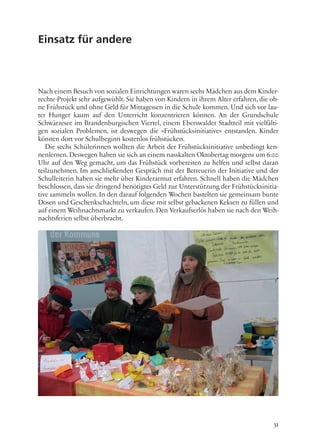 31
Einsatz für andere
Nach einem Besuch von sozialen Einrichtungen waren sechs Mädchen aus dem Kinder-
rechte-Projekt sehr aufgewühlt. Sie haben von Kindern in ihrem Alter erfahren, die oh-
ne Frühstück und ohne Geld für Mittagessen in die Schule kommen. Und sich vor lau-
ter Hunger kaum auf den Unterricht konzentrieren können. An der Grundschule
Schwärzesee im Brandenburgischen Viertel, einem Eberswalder Stadtteil mit vielfälti-
gen sozialen Problemen, ist deswegen die »Frühstücksinitiative« entstanden. Kinder
können dort vor Schulbeginn kostenlos frühstücken.
Die sechs Schülerinnen wollten die Arbeit der Frühstücksinitiative unbedingt ken-
nenlernen. Deswegen haben sie sich an einem nasskalten Oktobertag morgens um 6:00
Uhr auf den Weg gemacht, um das Frühstück vorbereiten zu helfen und selbst daran
teilzunehmen. Im anschließenden Gespräch mit der Betreuerin der Initiative und der
Schulleiterin haben sie mehr über Kinderarmut erfahren. Schnell haben die Mädchen
beschlossen, dass sie dringend benötigtes Geld zur Unterstützung der Frühstücksinitia-
tive sammeln wollen. In den darauf folgenden Wochen bastelten sie gemeinsam bunte
Dosen und Geschenkschachteln, um diese mit selbst gebackenen Keksen zu füllen und
auf einem Weihnachtsmarkt zu verkaufen. Den Verkaufserlös haben sie nach den Weih-
nachtsferien selbst überbracht.
 