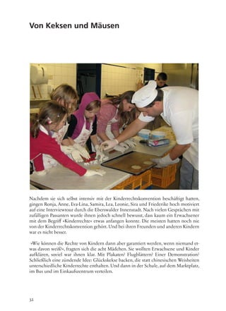 32
Von Keksen und Mäusen
Nachdem sie sich selbst intensiv mit der Kinderrechtskonvention beschäftigt hatten,
gingen Ronja, Anne, Eva-Lina, Samira, Lea, Leonie, Sira und Friederike hoch motiviert
auf eine Interviewtour durch die Eberswalder Innenstadt. Nach vielen Gesprächen mit
zufälligen Passanten wurde ihnen jedoch schnell bewusst, dass kaum ein Erwachsener
mit dem Begriff »Kinderrechte« etwas anfangen konnte. Die meisten hatten noch nie
von der Kinderrechtskonvention gehört. Und bei ihren Freunden und anderen Kindern
war es nicht besser.
»Wie können die Rechte von Kindern dann aber garantiert werden, wenn niemand et-
was davon weiß?«, fragten sich die acht Mädchen. Sie wollten Erwachsene und Kinder
aufklären, soviel war ihnen klar. Mit Plakaten? Flugblättern? Einer Demonstration?
Schließlich eine zündende Idee: Glückskekse backen, die statt chinesischen Weisheiten
unterschiedliche Kinderrechte enthalten. Und dann in der Schule, auf dem Marktplatz,
im Bus und im Einkaufszentrum verteilen.
 