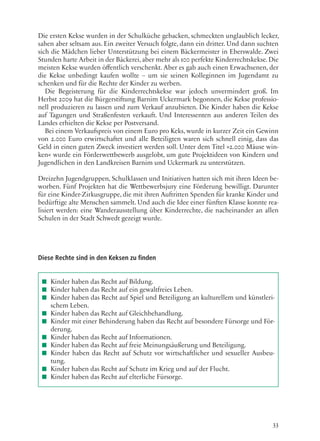 33
Die ersten Kekse wurden in der Schulküche gebacken, schmeckten unglaublich lecker,
sahen aber seltsam aus. Ein zweiter Versuch folgte, dann ein dritter. Und dann suchten
sich die Mädchen lieber Unterstützung bei einem Bäckermeister in Eberswalde. Zwei
Stunden harte Arbeit in der Bäckerei, aber mehr als 100 perfekte Kinderrechtskekse. Die
meisten Kekse wurden öffentlich verschenkt. Aber es gab auch einen Erwachsenen, der
die Kekse unbedingt kaufen wollte – um sie seinen Kolleginnen im Jugendamt zu
schenken und für die Rechte der Kinder zu werben.
Die Begeisterung für die Kinderrechtskekse war jedoch unvermindert groß. Im
Herbst 2009 hat die Bürgerstiftung Barnim Uckermark begonnen, die Kekse professio-
nell produzieren zu lassen und zum Verkauf anzubieten. Die Kinder haben die Kekse
auf Tagungen und Straßenfesten verkauft. Und Interessenten aus anderen Teilen des
Landes erhielten die Kekse per Postversand.
Bei einem Verkaufspreis von einem Euro pro Keks, wurde in kurzer Zeit ein Gewinn
von 2.000 Euro erwirtschaftet und alle Beteiligten waren sich schnell einig, dass das
Geld in einen guten Zweck investiert werden soll. Unter dem Titel »2.000 Mäuse win-
ken« wurde ein Förderwettbewerb ausgelobt, um gute Projektideen von Kindern und
Jugendlichen in den Landkreisen Barnim und Uckermark zu unterstützen.
Dreizehn Jugendgruppen, Schulklassen und Initiativen hatten sich mit ihren Ideen be-
worben. Fünf Projekten hat die Wettbewerbsjury eine Förderung bewilligt. Darunter
für eine Kinder-Zirkusgruppe, die mit ihren Auftritten Spenden für kranke Kinder und
bedürftige alte Menschen sammelt. Und auch die Idee einer fünften Klasse konnte rea-
lisiert werden: eine Wanderausstellung über Kinderrechte, die nacheinander an allen
Schulen in der Stadt Schwedt gezeigt wurde.
Diese Rechte sind in den Keksen zu finden
■■ Kinder haben das Recht auf Bildung.
■■ Kinder haben das Recht auf ein gewaltfreies Leben.
■■ Kinder haben das Recht auf Spiel und Beteiligung an kulturellem und künstleri-
schem Leben.
■■ Kinder haben das Recht auf Gleichbehandlung.
■■ Kinder mit einer Behinderung haben das Recht auf besondere Fürsorge und För-
derung.
■■ Kinder haben das Recht auf Informationen.
■■ Kinder haben das Recht auf freie Meinungsäußerung und Beteiligung.
■■ Kinder haben das Recht auf Schutz vor wirtschaftlicher und sexueller Ausbeu-
tung.
■■ Kinder haben das Recht auf Schutz im Krieg und auf der Flucht.
■■ Kinder haben das Recht auf elterliche Fürsorge.
 