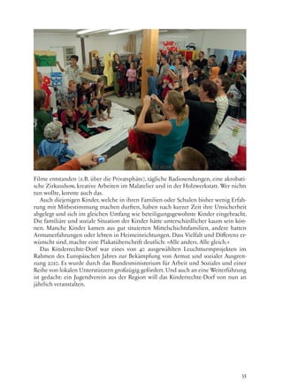 35
Filme entstanden (z.B. über die Privatsphäre), tägliche Radiosendungen, eine akrobati-
sche Zirkusshow, kreative Arbeiten im Malatelier und in der Holzwerkstatt. Wer nichts
tun wollte, konnte auch das.
Auch diejenigen Kinder, welche in ihren Familien oder Schulen bisher wenig Erfah-
rung mit Mitbestimmung machen durften, haben nach kurzer Zeit ihre Unsicherheit
abgelegt und sich im gleichen Umfang wie beteiligungsgewohnte Kinder eingebracht.
Die familiäre und soziale Situation der Kinder hätte unterschiedlicher kaum sein kön-
nen. Manche Kinder kamen aus gut situierten Mittelschichtsfamilien, andere hatten
Armutserfahrungen oder lebten in Heimeinrichtungen. Dass Vielfalt und Differenz er-
wünscht sind, machte eine Plakatüberschrift deutlich: »Alle anders. Alle gleich.«
Das Kinderrechte-Dorf war eines von 40 ausgewählten Leuchtturmprojekten im
Rahmen des Europäischen Jahres zur Bekämpfung von Armut und sozialer Ausgren-
zung 2010. Es wurde durch das Bundesministerium für Arbeit und Soziales und einer
Reihe von lokalen Unterstützern großzügig gefördert. Und auch an eine Weiterführung
ist gedacht: ein Jugendverein aus der Region will das Kinderrechte-Dorf von nun an
jährlich veranstalten.
 