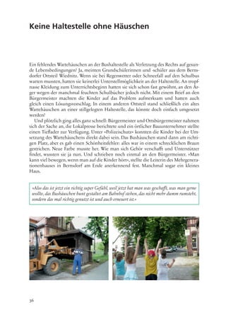 36
Keine Haltestelle ohne Häuschen
Ein fehlendes Wartehäuschen an der Bushaltestelle als Verletzung des Rechts auf gesun-
de Lebensbedingungen? Ja, meinten Grundschülerinnen und -schüler aus dem Berns-
dorfer Ortsteil Wiednitz. Wenn sie bei Regenwetter oder Schneefall auf den Schulbus
warten mussten, hatten sie keinerlei Unterstellmöglichkeit an der Haltestelle. An tropf-
nasse Kleidung zum Unterrichtsbeginn hatten sie sich schon fast gewöhnt, an den Är-
ger wegen der manchmal feuchten Schulbücher jedoch nicht. Mit einem Brief an den
Bürgermeister machten die Kinder auf das Problem aufmerksam und hatten auch
gleich einen Lösungsvorschlag. In einem anderen Ortsteil stand schließlich ein altes
Wartehäuschen an einer stillgelegten Haltestelle, das könnte doch einfach umgesetzt
werden?
Und plötzlich ging alles ganz schnell: Bürgermeister und Ortsbürgermeister nahmen
sich der Sache an, die Lokalpresse berichtete und ein örtlicher Bauunternehmer stellte
einen Tieflader zur Verfügung. Unter »Polizeischutz« konnten die Kinder bei der Um-
setzung des Wartehäuschens direkt dabei sein. Das Bushäuschen stand dann am richti-
gen Platz, aber es gab einen Schönheitsfehler: alles war in einem schrecklichen Braun
gestrichen. Neue Farbe musste her. Wie man sich Gehör verschafft und Unterstützer
findet, wussten sie ja nun. Und schrieben noch einmal an den Bürgermeister. »Man
kann viel bewegen, wenn man auf die Kinder hört«, stellte die Leiterin des Mehrgenera-
tionenhauses in Bernsdorf am Ende anerkennend fest. Manchmal sogar ein kleines
Haus.
»Also das ist jetzt ein richtig super Gefühl, weil jetzt hat man was geschafft, was man gerne
wollte, das Bushäuschen bunt gestaltet am Bahnhof stehen, das nicht mehr dumm rumsteht,
sondern das mal richtig genutzt ist und auch erneuert ist.«
 