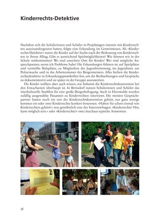 38
Kinderrechts-Detektive
Nachdem sich die Schülerinnen und Schüler in Projekttagen intensiv mit Kinderrech-
ten auseinandergesetzt hatten, folgte eine Erkundung im Gemeinwesen. Als »Kinder-
rechts-Detektive« waren die Kinder auf der Suche nach der Bedeutung von Kinderrech-
ten in ihrem Alltag. Gibt es ausreichend Spielmöglichkeiten? Wie können wir in der
Schule mitbestimmen? Wo sind unsichere Orte für Kinder? Wer sind mögliche An-
sprechpartner, wenn ich Probleme habe? Die Erkundungen führten sie auf Spielplätze
und vermüllte Bolzplätze, zu Mitgliedern der Jugendvertretung, ins Jugendamt, zur
Polizeiwache und in das Arbeitszimmer des Bürgermeisters. Alles hielten die Kinder-
rechtsdetektive in Erkundungsprotokollen fest, um die Beobachtungen und Gespräche
zu dokumentieren und sie später in der Gruppe auszuwerten.
Die Kinder wollten aber auch wissen, wie bekannt die Kinderrechtskonvention bei
den Erwachsenen überhaupt ist. In Bernsdorf nutzen Schülerinnen und Schüler das
interkulturelle Stadtfest für eine große Bürgerbefragung. Auch in Eberswalde wurden
zufällig ausgewählte Passanten zu Kinderrechten interviewt. Die meisten Gesprächs-
partner hatten noch nie von der Kinderrechtskonvention gehört, nur ganz wenige
konnten ein oder zwei Kinderrechte konkret benennen. »Haben Sie schon einmal von
Kinderrechten gehört?«, war gewöhnlich eine der Interviewfragen. »Kinderrechte? Hm,
kann möglich sein.« oder »Kinderrechte?« zwei durchaus typische Antworten.
 