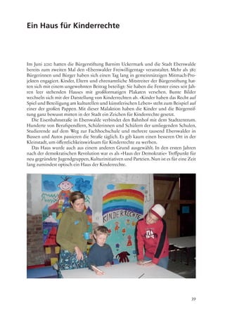39
Ein Haus für Kinderrechte
Im Juni 2010 hatten die Bürgerstiftung Barnim Uckermark und die Stadt Eberswalde
bereits zum zweiten Mal den »Eberswalder Freiwilligentag« veranstaltet. Mehr als 380
Bürgerinnen und Bürger haben sich einen Tag lang in gemeinnützigen Mitmach-Pro-
jekten engagiert. Kinder, Eltern und ehrenamtliche Mitstreiter der Bürgerstiftung hat-
ten sich mit einem ungewohnten Beitrag beteiligt: Sie haben die Fenster eines seit Jah-
ren leer stehenden Hauses mit großformatigen Plakaten versehen. Bunte Bilder
wechseln sich mit der Darstellung von Kinderrechten ab. »Kinder haben das Recht auf
Spiel und Beteiligung am kulturellen und künstlerischen Leben« steht zum Beispiel auf
einer der großen Pappen. Mit dieser Malaktion haben die Kinder und die Bürgerstif-
tung ganz bewusst mitten in der Stadt ein Zeichen für Kinderrechte gesetzt.
Die Eisenbahnstraße in Eberswalde verbindet den Bahnhof mit dem Stadtzentrum.
Hunderte von Berufspendlern, Schülerinnen und Schülern der umliegenden Schulen,
Studierende auf dem Weg zur Fachhochschule und mehrere tausend Eberswalder in
Bussen und Autos passieren die Straße täglich. Es gib kaum einen besseren Ort in der
Kleinstadt, um öffentlichkeitswirksam für Kinderrechte zu werben.
Das Haus wurde auch aus einem anderen Grund ausgewählt. In den ersten Jahren
nach der demokratischen Revolution war es als »Haus der Demokratie« Treffpunkt für
neu gegründete Jugendgruppen, Kulturinitiativen und Parteien. Nun ist es für eine Zeit
lang zumindest optisch ein Haus der Kinderrechte.
 