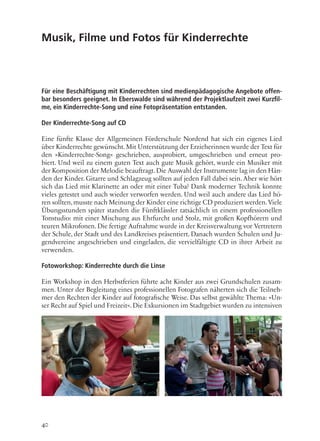 40
Musik, Filme und Fotos für Kinderrechte
Für eine Beschäftigung mit Kinderrechten sind medienpädagogische Angebote offen-
bar besonders geeignet. In Eberswalde sind während der Projektlaufzeit zwei Kurzfil-
me, ein Kinderrechte-Song und eine Fotopräsentation entstanden.
Der Kinderrechte-Song auf CD
Eine fünfte Klasse der Allgemeinen Förderschule Nordend hat sich ein eigenes Lied
über Kinderrechte gewünscht. Mit Unterstützung der Erzieherinnen wurde der Text für
den »Kinderrechte-Song« geschrieben, ausprobiert, umgeschrieben und erneut pro-
biert. Und weil zu einem guten Text auch gute Musik gehört, wurde ein Musiker mit
der Komposition der Melodie beauftragt.Die Auswahl der Instrumente lag in den Hän-
den der Kinder. Gitarre und Schlagzeug sollten auf jeden Fall dabei sein. Aber wie hört
sich das Lied mit Klarinette an oder mit einer Tuba? Dank moderner Technik konnte
vieles getestet und auch wieder verworfen werden. Und weil auch andere das Lied hö-
ren sollten,musste nach Meinung der Kinder eine richtige CD produziert werden.Viele
Übungsstunden später standen die Fünftklässler tatsächlich in einem professionellen
Tonstudio: mit einer Mischung aus Ehrfurcht und Stolz, mit großen Kopfhörern und
teuren Mikrofonen. Die fertige Aufnahme wurde in der Kreisverwaltung vor Vertretern
der Schule, der Stadt und des Landkreises präsentiert. Danach wurden Schulen und Ju-
gendvereine angeschrieben und eingeladen, die vervielfältigte CD in ihrer Arbeit zu
verwenden.
Fotoworkshop: Kinderrechte durch die Linse
Ein Workshop in den Herbstferien führte acht Kinder aus zwei Grundschulen zusam-
men. Unter der Begleitung eines professionellen Fotografen näherten sich die Teilneh-
mer den Rechten der Kinder auf fotografische Weise. Das selbst gewählte Thema: »Un-
ser Recht auf Spiel und Freizeit«. Die Exkursionen im Stadtgebiet wurden zu intensiven
 