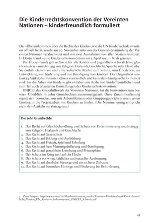 43
Die Kinderrechtskonvention der Vereinten
Nationen – kinderfreundlich formuliert
Das »Übereinkommen über die Rechte des Kindes«, wie die UN-Kinderrechtskonventi-
on offiziell heißt, wurde am 20. November 1989 von der Generalversammlung der Ver-
einten Nationen verabschiedet und mit zwei Ausnahmen von allen Staaten ratifiziert.
In Deutschland ist die Kinderrechtskonvention am 5. April 1992 in Kraft getreten.
Die Übereinkunft gilt weltweit für alle Kinder und Jugendlichen bis 18 Jahre glei-
chermaßen – unabhängig von Religion, Herkunft, Geschlecht, Sprache oder Hautfarbe.
Sie enthält elementare und unveräußerliche Rechte zum Schutz, zum Überleben, zur
Entwicklung, zur Förderung und zur Beteiligung von Kindern. Der Originaltext um-
fasst 54 Artikel,die mitunter schwer verständlich und keinesfalls kindgerecht formuliert
sind. Für die Arbeit mit Kindern gibt es daher eine Reihe von kinderfreundlichen und
zum Teil auch erläuterten Darstellungen der Kinderrechtskonvention.5
UNICEF, das Kinderhilfswerk der Vereinten Nationen, hat die Konvention zum bes-
seren Überblick in zehn Grundrechten zusammengefasst. Diese Zusammenfassung
eignet sich besonders, um mit Arbeitsblättern oder Gruppengesprächen einen ersten
Einstieg in die Projektarbeit mit Kindern zu finden. (Die Nummerierung entspricht
nicht den Artikeln im Vertragstext.)
5 Zum Beispiel: http://www.unicef.de/fileadmin/content_media/Aktionen/Kinderrechte18/Kinderfreund-
liche_Version_UN_Kinderrechtskonvention_UNICEF_Schweiz.pdf
1. Das Recht auf Gleichbehandlung und Schutz vor Diskriminierung unabhängig
von Religion, Herkunft und Geschlecht
2. Das Recht auf Gesundheit
3. Das Recht auf Bildung und Ausbildung
4. Das Recht auf Freizeit, Spiel und Erholung
5. Das Recht auf freie Meinungsäußerung und Beteiligung
6. Das Recht auf gewaltfreie Erziehung und Privatsphäre
7. Der Schutz im Krieg und auf der Flucht
8. Der Schutz vor wirtschaftlicher und sexueller Ausbeutung
9. Das Recht auf elterliche Fürsorge und ein sicheres Zuhause
10. Das Recht auf besondere Fürsorge und Förderung bei Behinderung
Die zehn Grundrechte
 