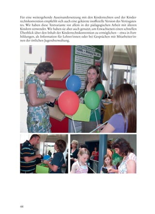 44
Für eine weitergehende Auseinandersetzung mit den Kinderrechten und der Kinder-
rechtskonvention empfiehlt sich auch eine gekürzte inoffizielle Version des Vertragstex-
tes. Wir haben diese Textvariante vor allem in der pädagogischen Arbeit mit älteren
Kindern verwendet. Wir haben sie aber auch genutzt, um Erwachsenen einen schnellen
Überblick über den Inhalt der Kinderrechtskonvention zu ermöglichen – etwa in Fort-
bildungen, als Information für Lehrer/innen oder bei Gesprächen mit Mitarbeiter/in-
nen der örtlichen Jugendverwaltung.
 
