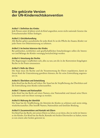 45
Die gekürzte Version
der UN-Kinderrechtskonvention
Artikel 1: Definition des Kindes
Jede Person unter 18 Jahren wird als Kind angesehen, wenn nicht nationale Gesetze das
Erwachsenenalter früher festlegen.
Artikel 2: Gleichbehandlung
Alle Rechte gelten ausnahmslos für jedes Kind. Es ist die Pflicht des Staates, Kinder vor
jeder Form von Diskriminierung zu schützen.
Artikel 3: Im besten Interesse des Kindes
Bei politischen, rechtlichen und gesellschaftlichen Entscheidungen sollen die Interes-
sen und Belange der Kinder vorrangig berücksichtigt werden.
Artikel 4: Umsetzung der Rechte
Die Regierungen verpflichten sich, alles zu tun, um die in der Konvention festgelegten
Rechte in die Praxis umzusetzen.
Artikel 5: Rolle der Eltern
Der Staat muss die Rechte und die Verantwortung der Eltern respektieren, damit sie
ihrem Kind die Unterstützung gewähren können, die für seine Entwicklung angemes-
sen ist.
Artikel 6: Überleben und Entwicklung
Jedes Kind hat das Recht auf Leben.Der Staat hat die Verpflichtung, das Überleben und
die Entwicklung eines Kindes sicherzustellen.
Artikel 7: Namen und Nationalität
Jedes Kind hat das Recht auf einen Namen, eine Nationalität und darauf, seine Eltern
zu kennen und von ihnen versorgt zu werden.
Artikel 8: Wahrung der Identität
Der Staat hat die Verpflichtung, die Identität des Kindes zu schützen und, wenn nötig,
wiederherzustellen. Dies betrifft Namen, Nationalität und familiäre Bindung.
Artikel 9: Zusammenleben und Kontakt mit Eltern
Ein Kind hat das Recht, mit seinen Eltern zu leben, es sei denn, dies ist nicht im Interes-
se des Kindes. Ein Kind hat das Recht, Kontakt mit beiden Elternteilen zu halten, wenn
es von einem oder beiden getrennt ist.
 