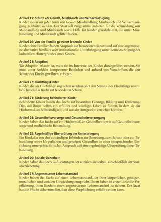 47
Artikel 19: Schutz vor Gewalt, Missbrauch und Vernachlässigung
Kinder sollen vor jeder Form von Gewalt, Misshandlung, Missbrauch und Vernachlässi-
gung geschützt werden. Der Staat soll Programme anbieten für die Vermeidung von
Misshandlung und Missbrauch sowie Hilfe für Kinder gewährleisten, die unter Miss-
handlung und Missbrauch gelitten haben.
Artikel 20: Von der Familie getrennt lebende Kinder
Kinder ohne Familien haben Anspruch auf besonderen Schutz und auf eine angemesse-
ne alternative familiäre oder institutionelle Unterbringung unter Berücksichtigung des
kulturellen Hintergrundes eines Kindes.
Artikel 21: Adoption
Wo Adoption erlaubt ist, muss sie im Interesse des Kindes durchgeführt werden. Sie
muss unter Aufsicht kompetenter Behörden und anhand von Vorschriften, die den
Schutz des Kindes gewähren, erfolgen.
Artikel 22: Flüchtlingskinder
Kinder, die als Flüchtlinge angesehen werden oder den Status eines Flüchtlings anstre-
ben, haben das Recht auf besonderen Schutz.
Artikel 23: Förderung behinderter Kinder
Behinderte Kinder haben das Recht auf besondere Fürsorge, Bildung und Förderung.
Dies soll ihnen helfen, ein erfülltes und würdiges Leben zu führen, in dem sie ein
Höchstmaß an Selbständigkeit und sozialer Integration erreichen können.
Artikel 24: Gesundheitsvorsorge und Gesundheitsversorgung
Kinder haben das Recht auf ein Höchstmaß an Gesundheit sowie auf Gesundheitsvor-
sorge und medizinische Behandlung.
Artikel 25: Regelmäßige Überprüfung der Unterbringung
Ein Kind, das von den zuständigen Behörden zur Betreuung, zum Schutz oder zur Be-
handlung seiner körperlichen und geistigen Gesundheit in einer entsprechenden Ein-
richtung untergebracht ist, hat Anspruch auf eine regelmäßige Überprüfung dieser Be-
handlung.
Artikel 26: Soziale Sicherheit
Kinder haben das Recht auf Leistungen der sozialen Sicherheit, einschließlich der Sozi-
alversicherung.
Artikel 27: Angemessener Lebensstandard
Kinder haben das Recht auf einen Lebensstandard, der ihrer körperlichen, geistigen,
moralischen und sozialen Entwicklung entspricht. Eltern haben in erster Linie die Ver-
pflichtung, ihren Kindern einen angemessenen Lebensstandard zu sichern. Der Staat
hat die Pflicht sicherzustellen, dass diese Verpflichtung erfüllt werden kann.
 