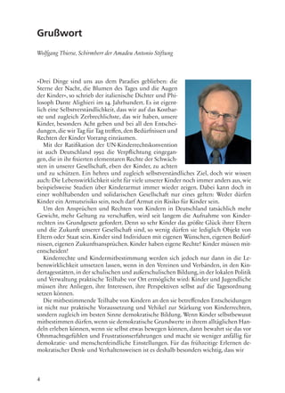 4
Grußwort
Wolfgang Thierse, Schirmherr der Amadeu Antonio Stiftung
»Drei Dinge sind uns aus dem Paradies geblieben: die
Sterne der Nacht, die Blumen des Tages und die Augen
der Kinder«, so schrieb der italienische Dichter und Phi-
losoph Dante Alighieri im 14. Jahrhundert. Es ist eigent-
lich eine Selbstverständlichkeit, dass wir auf das Kostbar-
ste und zugleich Zerbrechlichste, das wir haben, unsere
Kinder, besonders Acht geben und bei all den Entschei-
dungen,die wir Tag für Tag treffen,den Bedürfnissen und
Rechten der Kinder Vorrang einräumen.
Mit der Ratifikation der UN-Kinderrechtskonvention
ist auch Deutschland 1992 die Verpflichtung eingegan-
gen, die in ihr fixierten elementaren Rechte der Schwäch-
sten in unserer Gesellschaft, eben der Kinder, zu achten
und zu schützen. Ein hehres und zugleich selbstverständliches Ziel, doch wir wissen
auch: Die Lebenswirklichkeit sieht für viele unserer Kinder noch immer anders aus,wie
beispielsweise Studien über Kinderarmut immer wieder zeigen. Dabei kann doch in
einer wohlhabenden und solidarischen Gesellschaft nur eines gelten: Weder dürfen
Kinder ein Armutsrisiko sein, noch darf Armut ein Risiko für Kinder sein.
Um den Ansprüchen und Rechten von Kindern in Deutschland tatsächlich mehr
Gewicht, mehr Geltung zu verschaffen, wird seit langem die Aufnahme von Kinder-
rechten ins Grundgesetz gefordert. Denn so sehr Kinder das größte Glück ihrer Eltern
und die Zukunft unserer Gesellschaft sind, so wenig dürfen sie lediglich Objekt von
Eltern oder Staat sein. Kinder sind Individuen mit eigenen Wünschen, eigenen Bedürf-
nissen, eigenen Zukunftsansprüchen. Kinder haben eigene Rechte! Kinder müssen mit-
entscheiden!
Kinderrechte und Kindermitbestimmung werden sich jedoch nur dann in die Le-
benswirklichkeit umsetzen lassen, wenn in den Vereinen und Verbänden, in den Kin-
dertagesstätten,in der schulischen und außerschulischen Bildung, in der lokalen Politik
und Verwaltung praktische Teilhabe vor Ort ermöglicht wird: Kinder und Jugendliche
müssen ihre Anliegen, ihre Interessen, ihre Perspektiven selbst auf die Tagesordnung
setzen können.
Die mitbestimmende Teilhabe von Kindern an den sie betreffenden Entscheidungen
ist nicht nur praktische Voraussetzung und Vehikel zur Stärkung von Kinderrechten,
sondern zugleich im besten Sinne demokratische Bildung. Wenn Kinder selbstbewusst
mitbestimmen dürfen, wenn sie demokratische Grundwerte in ihrem alltäglichen Han-
deln erleben können, wenn sie selbst etwas bewegen können, dann bewahrt sie das vor
Ohnmachtsgefühlen und Frustrationserfahrungen und macht sie weniger anfällig für
demokratie- und menschenfeindliche Einstellungen. Für das frühzeitige Erlernen de-
mokratischer Denk- und Verhaltensweisen ist es deshalb besonders wichtig, dass wir
 