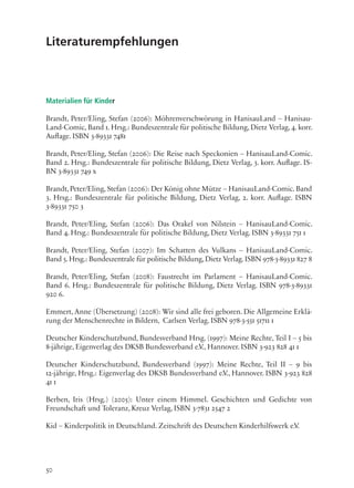 50
Literaturempfehlungen
Materialien für Kinder
Brandt, Peter/Eling, Stefan (2006): Möhrenverschwörung in HanisauLand – Hanisau-
Land-Comic, Band 1. Hrsg.: Bundeszentrale für politische Bildung, Dietz Verlag, 4. korr.
Auflage. ISBN 3-89331 7481
Brandt, Peter/Eling, Stefan (2006): Die Reise nach Speckonien – HanisauLand-Comic.
Band 2. Hrsg.: Bundeszentrale für politische Bildung, Dietz Verlag, 3. korr. Auflage. IS-
BN 3-89331 749 x
Brandt, Peter/Eling, Stefan (2006): Der König ohne Mütze – HanisauLand-Comic. Band
3. Hrsg.: Bundeszentrale für politische Bildung, Dietz Verlag, 2. korr. Auflage. ISBN
3-89331 750 3
Brandt, Peter/Eling, Stefan (2006): Das Orakel von Nilstein – HanisauLand-Comic.
Band 4. Hrsg.: Bundeszentrale für politische Bildung, Dietz Verlag. ISBN 3-89331 751 1
Brandt, Peter/Eling, Stefan (2007): Im Schatten des Vulkans – HanisauLand-Comic.
Band 5.Hrsg.: Bundeszentrale für politische Bildung,Dietz Verlag.ISBN 978-3-89331 827 8
Brandt, Peter/Eling, Stefan (2008): Faustrecht im Parlament – HanisauLand-Comic.
Band 6. Hrsg.: Bundeszentrale für politische Bildung, Dietz Verlag. ISBN 978-3-89331
920 6.
Emmert, Anne (Übersetzung) (2008): Wir sind alle frei geboren. Die Allgemeine Erklä-
rung der Menschenrechte in Bildern, Carlsen Verlag. ISBN 978-3-551 51711 1
Deutscher Kinderschutzbund, Bundesverband Hrsg. (1997): Meine Rechte, Teil I – 5 bis
8-jährige, Eigenverlag des DKSB Bundesverband e.V., Hannover. ISBN 3-923 828 41 1
Deutscher Kinderschutzbund, Bundesverband (1997): Meine Rechte, Teil II – 9 bis
12-jährige, Hrsg.: Eigenverlag des DKSB Bundesverband e.V., Hannover. ISBN 3-923 828
41 1
Berben, Iris (Hrsg.) (2005): Unter einem Himmel. Geschichten und Gedichte von
Freundschaft und Toleranz, Kreuz Verlag, ISBN 3-7831 2547 2
Kid – Kinderpolitik in Deutschland. Zeitschrift des Deutschen Kinderhilfswerk e.V.
 