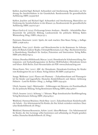 52
Kahlert, Joachim/Sigel, Richard: Achtsamkeit und Anerkennung. Materialien zur För-
derung des Sozialverhaltens in der Grundschule. Bundeszentrale für gesundheitliche
Aufklärung. ISBN 3-933191-85-8
Kahlert, Joachim und Richard Sigel: Achtsamkeit und Anerkennung. Materialien zur
Förderung des Sozialverhaltens in den Klassen 5-9. Bundeszentrale für gesundheitliche
Aufklärung. ISBN 3-937707-41-7
Meyer,Gerd et al.(2004): Zivilcourage lernen.Analysen – Modelle – Arbeitshilfen.Bun-
deszentrale für politische Bildung, Landeszentrale für politische Bildung Baden
Württemberg (Hrsg.) ISBN 3-89331-537-3
Portmann, Rosemarie (2006): Spiele, die stark machen. Don Bosco Verlag. 3. Auflage.
ISBN 3-7698 1108 9
Reinfrank, Timo (2007): Kinder- und Menschenrechte in der Kommune. In: Schoeps,
Julius H./Botsch, Gideon/ Kopke, Christoph/Rensmann, Lars (Hg.): Rechtsextremismus
in Brandenburg. Handbuch für Analyse, Prävention und Intervention. Verlag BeBra.
ISBN 978-3-86650-640-4
Schütze, Dorothea/Hildebrandt, Marcus (2006): Demokratische Schulentwicklung. Par-
tizipations- und Aushandlungsansätze im Berliner BLK-Vorhaben »Demokratie lernen
und leben«. RAA Berlin. Zum Herunterladen als PDF: www.schulcoaching.com
Shinar-Zamir, Nivi (2000): ABC der Demokratie. Demokratie-Erziehung für Kinder
vom Kindergarten bis zur 6. Klasse. Verlag Edition AV. ISBN 3-936049-61-0
Stange, Waldemar (2001): Planen mit Phantasie – Zukunftswerkstatt und Planungszir-
kel für Kinder und Jugendliche. Deutsches Kinderhilfswerk und Aktion »Schleswig-
Holstein – Land für Kinder« (Hrsg.), 5. Auflage. ISBN 0935-4379
Ulrich, Susanne (1997): Miteinander – Erfahrungen mit Betzavta; ein Praxishandbuch
für die politische Bildung. Verlag Bertelsmann Stiftung. ISBN 3-89204-817-7
Ulrich, Susanne (2000): Achtung (+) Toleranz. Wege demokratischer Konfliktregelung.
Verlag Bertelsmann Stiftung. ISBN 3-89204-823-1
Wedekind, Hartmut/Brückner, Heide-Rose (2007): Zukunftswerkstatt Kinderfreundli-
che Schule – Ein Arbeitsmaterial für Kinder, die ihre Schule verändern möchten. Deut-
sches Kinderhilfswerk e.V. (Hrsg.)
Wedekind, Hartmut/Kessemeier, Achim (2006): Ideen-Werkstatt – Ein Arbeitsmaterial
für Kinder, die ihre Lernwege selbst bestimmen und selbständig ein Projekt gestalten
wollen. Deutsches Kinderhilfswerk e.V. (Hrsg.)
 