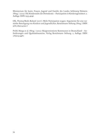 54
Ministerium für Justiz, Frauen, Jugend und Familie des Landes Schleswig Holstein
(Hrsg.) (2005): Die Kinderstube der Demokratie – Partizipation in Kindertagesstätten.2.
Auflage. ISSN 0935-4646
Olk, Thomas/Roth, Roland (2007): Mehr Partizipation wagen: Argumente für eine ver-
stärkte Beteiligung von Kindern und Jugendlichen. Bertelsmann Stiftung (Hrsg.) ISBN
978-3-89204-922-7
Pröhl, Marga et al. (Hrsg.) (2003): Bürgerorientierte Kommunen in Deutschland – An-
forderungen und Qualitätsbausteine. Verlag Bertelsmann Stiftung. 2. Auflage. ISBN
3-89204-448-1
 