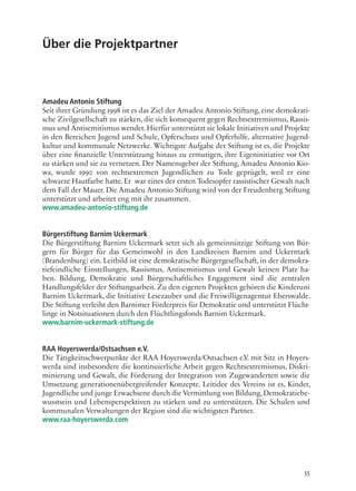 55
Über die Projektpartner
Amadeu Antonio Stiftung
Seit ihrer Gründung 1998 ist es das Ziel der Amadeu Antonio Stiftung, eine demokrati-
sche Zivilgesellschaft zu stärken, die sich konsequent gegen Rechtsextremismus, Rassis-
mus und Antisemitismus wendet.Hierfür unterstützt sie lokale Initiativen und Projekte
in den Bereichen Jugend und Schule, Opferschutz und Opferhilfe, alternative Jugend-
kultur und kommunale Netzwerke. Wichtigste Aufgabe der Stiftung ist es, die Projekte
über eine finanzielle Unterstützung hinaus zu ermutigen, ihre Eigeninitiative vor Ort
zu stärken und sie zu vernetzen. Der Namensgeber der Stiftung, Amadeu Antonio Kio-
wa, wurde 1990 von rechtsextremen Jugendlichen zu Tode geprügelt, weil er eine
schwarze Hautfarbe hatte. Er war eines der ersten Todesopfer rassistischer Gewalt nach
dem Fall der Mauer. Die Amadeu Antonio Stiftung wird von der Freudenberg Stiftung
unterstützt und arbeitet eng mit ihr zusammen.
www.amadeu-antonio-stiftung.de
Bürgerstiftung Barnim Uckermark
Die Bürgerstiftung Barnim Uckermark setzt sich als gemeinnützige Stiftung von Bür-
gern für Bürger für das Gemeinwohl in den Landkreisen Barnim und Uckermark
(Brandenburg) ein. Leitbild ist eine demokratische Bürgergesellschaft, in der demokra-
tiefeindliche Einstellungen, Rassismus, Antisemitismus und Gewalt keinen Platz ha-
ben. Bildung, Demokratie und Bürgerschaftliches Engagement sind die zentralen
Handlungsfelder der Stiftungsarbeit. Zu den eigenen Projekten gehören die Kinderuni
Barnim Uckermark, die Initiative Lesezauber und die Freiwilligenagentur Eberswalde.
Die Stiftung verleiht den Barnimer Förderpreis für Demokratie und unterstützt Flücht-
linge in Notsituationen durch den Flüchtlingsfonds Barnim Uckermark.
www.barnim-uckermark-stiftung.de
RAA Hoyerswerda/Ostsachsen e.V.
Die Tätigkeitsschwerpunkte der RAA Hoyerswerda/Ostsachsen e.V. mit Sitz in Hoyers-
werda sind insbesondere die kontinuierliche Arbeit gegen Rechtsextremismus, Diskri-
minierung und Gewalt, die Förderung der Integration von Zugewanderten sowie die
Umsetzung generationenübergreifender Konzepte. Leitidee des Vereins ist es, Kinder,
Jugendliche und junge Erwachsene durch die Vermittlung von Bildung,Demokratiebe-
wusstsein und Lebensperspektiven zu stärken und zu unterstützen. Die Schulen und
kommunalen Verwaltungen der Region sind die wichtigsten Partner.
www.raa-hoyerswerda.com
 