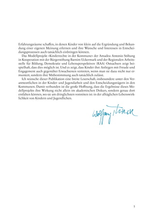 5
Erfahrungsräume schaffen, in denen Kinder von klein auf die Ergründung und Bekun-
dung einer eigenen Meinung erlernen und ihre Wünsche und Interessen in Entschei-
dungsprozessen auch tatsächlich einbringen können.
Das Modellprojekt »Kinderrechte in der Kommune« der Amadeu Antonio Stiftung
in Kooperation mit der Bürgerstiftung Barnim Uckermark und der Regionalen Arbeits-
stelle für Bildung, Demokratie und Lebensperspektiven (RAA) Ostsachsen zeigt bei-
spielhaft, dass dies möglich ist. Und es zeigt, dass Kinder ihre Anliegen mit Freude und
Engagement auch gegenüber Erwachsenen vertreten, wenn man sie dazu nicht nur er-
muntert, sondern ihre Mitbestimmung auch tatsächlich zulässt.
Ich wünsche dieser Publikation eine breite Leserschaft, insbesondere unter den Ver-
antwortlichen in der Kinder- und Jugendarbeit und den Entscheidungsträgern in den
Kommunen. Damit verbunden ist die große Hoffnung, dass die Ergebnisse dieses Mo-
dellprojekts ihre Wirkung nicht allein im akademischen Diskurs, sondern genau dort
entfalten können, wo sie am dringlichsten vonnöten ist: in der alltäglichen Lebenswirk-
lichkeit von Kindern und Jugendlichen.
 