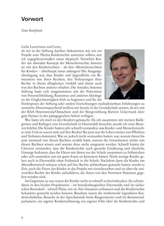 6
Vorwort
Timo Reinfrank
Liebe Leserinnen und Leser,
als wir in der Stiftung darüber diskutierten, wie wir ein
Projekt zum Thema Kinderrechte umsetzen sollten, war
ich zugegebenermaßen etwas skeptisch. Verstehen Kin-
der das abstrakte Konzept der Menschenrechte, können
sie mit den Kinderrechten – als den »Menschenrechten
für Kinder« – überhaupt etwas anfangen? Die Ausgangs-
überlegung war, dass Kinder und Jugendliche ein Be-
wusstsein von ihren Rechten, den Verletzungen ihrer
Rechte in ihrem alltäglichen Umfeld und damit auch
von den Rechten anderer erhalten. Die Amadeu Antonio
Stiftung hatte sich vorgenommen mit der Prävention
von Vorurteilsbildung, Rassismus und anderen Ideologi-
en der Ungleichwertigkeit früh zu beginnen und für die
Förderpraxis der Stiftung oder andere Einrichtungen multiplizierbare Erfahrungen zu
sammeln. Dementsprechend wollten wir bereits in der Grundschule starten, da wir mit
der RAA Hoyerswerda/Ostsachsen und der Bürgerstiftung Barnim Uckermark über
gute Partner in der pädagogischen Arbeit verfügen.
Wie hatte ich mich in den Kindern getäuscht. Als ich zusammen mit meinen Kolle-
ginnen und Kollegen eine Grundschule in Eberswalde besuchte, wurde ich eines Besse-
ren belehrt. Die Kinder hatten sehr schnell verstanden, was Kinder- und Menschenrech-
te sind.Und sie waren stolz auf ihre Rechte! Bis jetzt war ihr Leben immer von Pflichten
und Verboten dominiert. Was sie jedoch nicht verstanden hatten, war, warum ihnen bis
jetzt niemand von diesen Rechten erzählt hatte, warum die Erwachsenen nichts von
diesen Rechten wissen und warum diese nicht umgesetzt werden. Schnell hatten die
Cleveren verstanden, dass die Kinderrechte auch gesunde Ernährung und elterliche
Fürsorge bedeuten, dass die Eltern mit ihnen vor der Schule zusammen zu frühstücken
oder sich zumindest um ein gutes Essen zu kümmern hätten. Nicht wenige Kinder ge-
hen auch in Eberswalde ohne Frühstück in die Schule. Nachdem dann die Kinder am
Abendbrotstisch zuhause schon auf ihre Rechte aufmerksam gemacht hatten, wurde es
Zeit, auch die Eltern der Kinder in das Projekt mit einzubeziehen und sie über die uni-
versellen Rechte der Kinder aufzuklären, die ihnen von den Vereinten Nationen gege-
ben worden sind.
Im Gegensatz zu uns waren die Kinder nicht so schnell zu beeindrucken. Sie schmie-
deten in den beiden Projektorten – im brandenburgischen Eberswalde und im sächsi-
schen Bernsdorf – schnell Pläne, wie sie ihre Situation verbessern und die Kinderrechte
bekannter gemacht werden können. Resultate waren die mittlerweile legendären Kin-
derrechtskekse, Besuche in der Sprechstunde beim Bürgermeister und im Kommunal-
parlament, ein eigener Kinderrechtssong, ein eigener Film über die Kinderrechte und
 