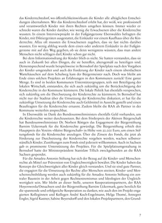 7
das Kinderrechtedorf, wo öffentlichkeitswirksam die Kinder alle alltäglichen Entschei-
dungen übernahmen. Wer das Kinderrechtedorf erlebt hat, der weiß, wie professionell
und verantwortlich Kinder mit ihren Rechten umgehen können. Immer wieder er-
schreckt waren die Kinder darüber, wie wenig die Erwachsenen über die Kinderrechte
wussten. In einem Interviewprojekt in der Fußgängerzone Eberswaldes befragten die
Kinder, mit Diktiergeräten ausgestattet, die Einkäufer vor einem Kaufhaus über die Kin-
derrechte. Allzu oft mussten die Erwachsenen zugeben, dass sie fast nichts darüber
wussten. Ein wenig altklug wurde dem einen oder anderem Einkäufer in der Fußgän-
gerzone mit auf den Weg gegeben, ob sie denn wenigstens wüssten, dass man andere
Menschen nicht schlagen darf, Kinder schon gar nicht.
Bei dem Informationsdrang der Kinder blieb es nicht. Sie hatten verstanden, dass sie
auch in Zukunft bei allen Dingen, die sie betreffen, altersgemäß zu beteiligen sind.
Dementsprechend wurde beispielsweise in Bernsdorf der Spielplatz nach den Vorgaben
der Kinder umgestaltet und auch der Forderung der Kinder nach einem überdachten
Wartehäuschen auf dem Schulweg kam der Bürgermeister nach. Doch was bleibt am
Ende eines solchen Projektes an Erfahrungen in den Kommunen zurück? Eine ganze
Menge. Es sind in beiden Kommunen Unterstützergruppen, teils mit Beteiligung der
lokalen Wirtschaft, entstanden, die sich auch zukünftig um die Berücksichtigung der
Kinderrechte in der Kommune kümmern. Die lokale Politik hat ebenfalls versprochen,
sich zukünftig um die Durchsetzung der Kinderrechte zu kümmern. In Bernsdorf hat
nicht nur der Stadtrat über die Umsetzung der Kinderrechte diskutiert, er hat für die
zukünftige Umsetzung der Kinderrechte auch Geldmittel in Aussicht gestellt und einen
Beauftragten für die Kinderrechte ernannt. Zudem bleibt die RAA als Partner in der
Kommune weiterhin ansprechbar.
In Eberswalde ist Dank des Bundesumweltministers ebenfalls Geld vorhanden, um
die Kinderrechte weiter durchzusetzen. Bei dem Förderpreis der Aktiven Bürgerschaft
hat Bundesumweltminister Dr. Norbert Röttgen das Engagement der Bürgerstiftung
Barnim Uckermark für die Kinderrechte gewürdigt. Die Bürgerstiftung erhielt den
Hauptpreis des Vereins »Aktive Bürgerschaft« in Höhe von 20.000 Euro, um einen Stif-
tungsfonds für die Kinderrechte anzulegen. Über die Zinsen des Fonds, die jetzt als
Förderung zur Durchsetzung der Kinderrechte vergeben werden, wachen selbstver-
ständlich Kinder.Zustiftungen zum Fonds sind jederzeit willkommen.Auch in Sachsen
gab es prominente Unterstützung des Projektes. Für die Spielplatzumgestaltung in
Bernsdorf hatte der Ministerpräsident Stanislaw Tillich zweckgebunden an die RAA
Sachsen gespendet.
Für die Amadeu Antonio Stiftung hat sich der Bezug auf die Kinder- und Menschen-
rechte als Mittel zur Prävention von Ungleichwertigkeit bewährt. Die Kinder haben das
Konzept der Gleichwertigkeit aller Kinder gleich verstanden. Und sie sind gute Partner,
die engagiert für die Umsetzung der Rechte aller Menschen streiten. Kinder- und Men-
schenrechtsbildung werden auch zukünftig für die Amadeu Antonio Stiftung ein zen-
traler Baustein in der Arbeit gegen Rechtsextremismus und Ideologien der Ungleich-
wertigkeit sein. Mir bleibt an dieser Stelle, unseren Kooperationspartnern, der RAA
Hoyerswerda/Ostsachsen und der Bürgerstiftung Barnim Uckermark, ganz herzlich für
die spannende und erfolgreiche Kooperation zu danken, wie auch den im Projekt enga-
gierten Kolleginnen und Kollegen André Koch-Engelmann, Helga Thomé, Annegret
Engler, Sigrid Kastner, Sabine Beyersdorff und den lokalen Projektpartnern, den Grund-
 