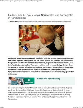 Kinderschutz bei Spiele-Apps: Naziparolen und Pornograﬁe
in Handyspielen
profair24.de/blog/2019/09/29/kinderschutz-bei-spiele-apps-naziparolen-und-pornograﬁe-in-handyspielen/
Keines der 14 geprüften Handyspiele für Kinder kann die Stiftung Warentest empfehlen.
13 stuft sie sogar als inakzeptabel ein. Die Tester stießen auf Verweise auf Pornoseiten,
Mitspieler mit rechtsextremen Pseudonymen wie „SiegHeil“ und ein Spiel, in dem „böse
Juden“ getötet werden sollen. Viele Apps verleiten auch zu teuren In-App-Käufen, denn
nur wer zahlt, kommt schnell voran. Die Untersuchung zum Kinderschutz in Spiele-Apps
führten die Tester gemeinsam mit Jugendschutz.net durch, dem gemeinsamen
Kompetenzzentrum von Bund und Ländern für den Schutz von Kindern und Jugendlichen
im Internet.
Die untersuchten Spiele heißen Minecraft, Clash of Clans, Brawl Stars oder Fortnite. Geprüft
wurde aus der Perspektive 10-jähriger Kinder. Die Ergebnisse sind alarmierend. 13 bieten
inakzeptablen Kinderschutz, das am wenigsten schlimme, Pokémon Go, stufen die Tester als
bedenklich ein. In einer App für 6-jährige gab es Werbung für ein Spiel, in dem unablässig
Menschen erschossen werden, in anderen Apps fanden sich Naziparolen und Verweise auf
Pornoseiten.
Kinderschutz bei Spiele-Apps: Naziparolen und Pornografie in Handyspielen https://www.printfriendly.com/p/g/jsqh4d
1 von 2 29.09.2019, 15:18
 