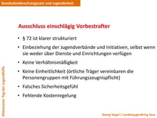 Bundeskinderschutzgesetz und Jugendarbeit




                                 Ausschluss einschlägig Vorbestrafter
                                 • § 72 ist klarer strukturiert
                                 • Einbeziehung der Jugendverbände und Initiativen, selbst wenn
                                   sie weder über Dienste und Einrichtungen verfügen
                                 • Keine Verhältnismäßigkeit
Diözesaner Tag der Jugendhilfe




                                 • Keine Einheitlichkeit (örtliche Träger vereinbaren die
                                   Personengruppen mit Führungszeugnispflicht)
                                 • Falsches Sicherheitsgefühl
                                 • Fehlende Kostenregelung


                                                                         Georg Vogel | Landesjugendring Saar
 