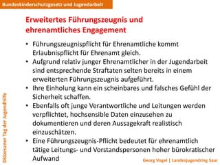 Bundeskinderschutzgesetz und Jugendarbeit

                                 Erweitertes Führungszeugnis und
                                 ehrenamtliches Engagement
                                 • Führungszeugnispflicht für Ehrenamtliche kommt
                                   Erlaubnispflicht für Ehrenamt gleich.
                                 • Aufgrund relativ junger Ehrenamtlicher in der Jugendarbeit
                                   sind entsprechende Straftaten selten bereits in einem
                                   erweiterten Führungszeugnis aufgeführt.
                                 • Ihre Einholung kann ein scheinbares und falsches Gefühl der
Diözesaner Tag der Jugendhilfe




                                   Sicherheit schaffen.
                                 • Ebenfalls oft junge Verantwortliche und Leitungen werden
                                   verpflichtet, hochsensible Daten einzusehen zu
                                   dokumentieren und deren Aussagekraft realistisch
                                   einzuschätzen.
                                 • Eine Führungszeugnis-Pflicht bedeutet für ehrenamtlich
                                   tätige Leitungs- und Vorstandspersonen hoher bürokratischer
                                   Aufwand                               Georg Vogel | Landesjugendring Saar
 