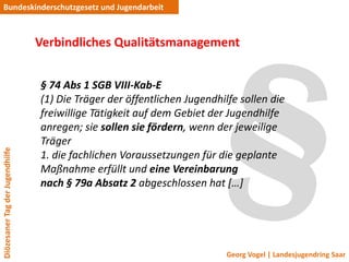Bundeskinderschutzgesetz und Jugendarbeit



                                 Verbindliches Qualitätsmanagement


                                 § 74 Abs 1 SGB VIII-Kab-E
                                 (1) Die Träger der öffentlichen Jugendhilfe sollen die
                                 freiwillige Tätigkeit auf dem Gebiet der Jugendhilfe
                                 anregen; sie sollen sie fördern, wenn der jeweilige
                                 Träger
Diözesaner Tag der Jugendhilfe




                                 1. die fachlichen Voraussetzungen für die geplante
                                 Maßnahme erfüllt und eine Vereinbarung
                                 nach § 79a Absatz 2 abgeschlossen hat *…+




                                                                          Georg Vogel | Landesjugendring Saar
 
