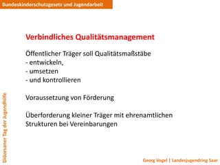 Bundeskinderschutzgesetz und Jugendarbeit




                                 Verbindliches Qualitätsmanagement
                                 Öffentlicher Träger soll Qualitätsmaßstäbe
                                 - entwickeln,
                                 - umsetzen
                                 - und kontrollieren
Diözesaner Tag der Jugendhilfe




                                 Voraussetzung von Förderung

                                 Überforderung kleiner Träger mit ehrenamtlichen
                                 Strukturen bei Vereinbarungen



                                                                        Georg Vogel | Landesjugendring Saar
 