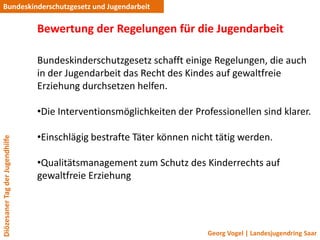 Bundeskinderschutzgesetz und Jugendarbeit

                                 Bewertung der Regelungen für die Jugendarbeit

                                 Bundeskinderschutzgesetz schafft einige Regelungen, die auch
                                 in der Jugendarbeit das Recht des Kindes auf gewaltfreie
                                 Erziehung durchsetzen helfen.

                                 •Die Interventionsmöglichkeiten der Professionellen sind klarer.

                                 •Einschlägig bestrafte Täter können nicht tätig werden.
Diözesaner Tag der Jugendhilfe




                                 •Qualitätsmanagement zum Schutz des Kinderrechts auf
                                 gewaltfreie Erziehung




                                                                        Georg Vogel | Landesjugendring Saar
 