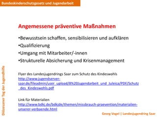 Bundeskinderschutzgesetz und Jugendarbeit




                                 Angemessene präventive Maßnahmen
                                 •Bewusstsein schaffen, sensibilisieren und aufklären
                                 •Qualifizierung
                                 •Umgang mit Mitarbeiter/-innen
                                 •Strukturelle Absicherung und Krisenmanagement
Diözesaner Tag der Jugendhilfe




                                 Flyer des Landesjugendrings Saar zum Schutz des Kindeswohls
                                 http://www.jugendserver-
                                 saar.de/fileadmin/user_upload/8%20Jugendarbeit_und_Juleica/PDF/Schutz
                                 _des_Kindeswohls.pdf


                                 Link für Materialien
                                 http://www.bdkj.de/bdkjde/themen/missbrauch-praevention/materialien-
                                 unserer-verbaende.html
                                                                                Georg Vogel | Landesjugendring Saar
 