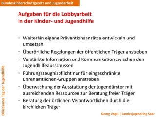Bundeskinderschutzgesetz und Jugendarbeit

                                 Aufgaben für die Lobbyarbeit
                                 in der Kinder- und Jugendhilfe

                                 • Weiterhin eigene Präventionsansätze entwickeln und
                                   umsetzen
                                 • Überörtliche Regelungen der öffentlichen Träger anstreben
                                 • Verstärkte Information und Kommunikation zwischen den
                                   Jugendhilfeausschüssen
Diözesaner Tag der Jugendhilfe




                                 • Führungszeugnispflicht nur für eingeschränkte
                                   Ehrenamtlichen-Gruppen anstreben
                                 • Überwachung der Ausstattung der Jugendämter mit
                                   ausreichenden Ressourcen zur Beratung freier Träger
                                 • Beratung der örtlichen Verantwortlichen durch die
                                   kirchlichen Träger
                                                                      Georg Vogel | Landesjugendring Saar
 