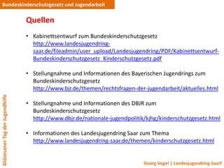 Bundeskinderschutzgesetz und Jugendarbeit

                                 Quellen
                                 • Kabinettsentwurf zum Bundeskinderschutzgesetz
                                   http://www.landesjugendring-
                                   saar.de/fileadmin/user_upload/Landesjugendring/PDF/Kabinettsentwurf-
                                   Bundeskinderschutzgesetz_Kinderschutzgesetz.pdf

                                 • Stellungnahme und Informationen des Bayerischen Jugendrings zum
                                   Bundeskinderschutzgesetz
                                   http://www.bjr.de/themen/rechtsfragen-der-jugendarbeit/aktuelles.html
Diözesaner Tag der Jugendhilfe




                                 • Stellungnahme und Informationen des DBJR zum
                                   Bundeskinderschutzgesetz
                                   http://www.dbjr.de/nationale-jugendpolitik/kjhg/kinderschutzgesetz.html

                                 • Informationen des Landesjugendring Saar zum Thema
                                   http://www.landesjugendring-saar.de/themen/kinderschutzgesetz.html


                                                                             Georg Vogel | Landesjugendring Saarf
 