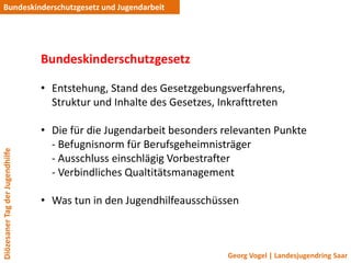 Bundeskinderschutzgesetz und Jugendarbeit




                                 Bundeskinderschutzgesetz

                                 • Entstehung, Stand des Gesetzgebungsverfahrens,
                                   Struktur und Inhalte des Gesetzes, Inkrafttreten

                                 • Die für die Jugendarbeit besonders relevanten Punkte
                                   - Befugnisnorm für Berufsgeheimnisträger
Diözesaner Tag der Jugendhilfe




                                   - Ausschluss einschlägig Vorbestrafter
                                   - Verbindliches Qualtitätsmanagement

                                 • Was tun in den Jugendhilfeausschüssen



                                                                       Georg Vogel | Landesjugendring Saar
 