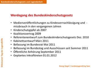 Bundeskinderschutzgesetz und Jugendarbeit




                                 Werdegang des Bundeskinderschutzgesetz

                                 • Medienveröffentlichungen zu Kindesvernachlässigung und -
                                   missbrauch in den vergangenen Jahren
                                 • Kinderschutzgipfel ab 2007
                                 • Koalitionsvertrag 2009
                                 • Referentenentwurf zum Bundeskinderschutzgesetz Dez. 2010
Diözesaner Tag der Jugendhilfe




                                 • Kabinettsentwurf März 2011
                                 • Befassung im Bundesrat Mai 2011
                                 • Befassung im Bundestag und Ausschüssen seit Sommer 2011
                                 • Öffentliche Anhörung September 2011
                                 • Geplantes Inkrafttreten 01.01.2012


                                                                    Georg Vogel | Landesjugendring Saar
 