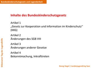 Bundeskinderschutzgesetz und Jugendarbeit




                                 Inhalte des Bundeskinderschutzgesetz

                                 Artikel 1
                                 „Gesetz zur Kooperation und Information im Kinderschutz“
                                 (KKG)
                                 Artikel 2
                                 Änderungen des SGB VIII
Diözesaner Tag der Jugendhilfe




                                 Artikel 3
                                 Änderungen anderer Gesetze
                                 Artikel 4
                                 Bekanntmachung, Inkrafttreten


                                                                      Georg Vogel | Landesjugendring Saar
 