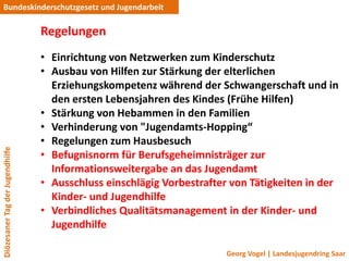 Bundeskinderschutzgesetz und Jugendarbeit

                                 Regelungen
                                 • Einrichtung von Netzwerken zum Kinderschutz
                                 • Ausbau von Hilfen zur Stärkung der elterlichen
                                   Erziehungskompetenz während der Schwangerschaft und in
                                   den ersten Lebensjahren des Kindes (Frühe Hilfen)
                                 • Stärkung von Hebammen in den Familien
                                 • Verhinderung von "Jugendamts-Hopping“
                                 • Regelungen zum Hausbesuch
Diözesaner Tag der Jugendhilfe




                                 • Befugnisnorm für Berufsgeheimnisträger zur
                                   Informationsweitergabe an das Jugendamt
                                 • Ausschluss einschlägig Vorbestrafter von Tätigkeiten in der
                                   Kinder- und Jugendhilfe
                                 • Verbindliches Qualitätsmanagement in der Kinder- und
                                   Jugendhilfe

                                                                       Georg Vogel | Landesjugendring Saar
 