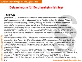 Bundeskinderschutzgesetz und Jugendarbeit

                                       Befugnisnorm für Berufsgeheimnisträger

                                 § 4KKG-KabE
                                 (1)Werden *…+ Sozialarbeiterinnen oder -arbeitern oder staatlich anerkannten
                                 Sozialpädagoginnen oder –pädagogen *…+ in Ausübung ihrer beruflichen Tätigkeit
                                 gewichtige Anhaltspunkte für die Gefährdung des Wohls eines Kindes oder eines
                                 Jugendlichen bekannt, so sollen sie mit dem Kind oder Jugendlichen und den
                                 Personensorgeberechtigten die Situation erörtern und soweit erforderlich bei den
                                 Personensorgeberechtigten auf die Inanspruchnahme von Hilfen hinwirken, soweit
                                 hierdurch der wirksame Schutz des Kindes oder des Jugendlichen nicht in Frage gestellt
                                 wird. *…+
Diözesaner Tag der Jugendhilfe




                                 (2) Die Personen nach Absatz 1 haben zur Einschätzung der Kindeswohlgefährdung
                                 gegenüber dem Träger der öffentlichen Jugendhilfe Anspruch auf Beratung durch eine
                                 insoweit erfahrene Fachkraft. Sie sind zu diesem Zweck befugt, dieser Person die dafür
                                 erforderlichen Daten zu übermitteln; vor einer Übermittlung der Daten sind diese zu
                                 pseudonymisieren.
                                 (3) Scheidet eine Abwendung der Gefährdung nach Absatz 1 aus oder ist ein Vorgehen
                                 nach Absatz 1 erfolglos und halten die in Absatz 1 genannten Personen ein Tätigwerden
                                 des Jugendamtes für erforderlich, um eine Gefährdung des Wohls eines Kindes
                                 oder eines Jugendlichen abzuwenden, so sind sie befugt, das Jugendamt zu informieren;
                                 *…+                                                       Georg Vogel | Landesjugendring Saar
 