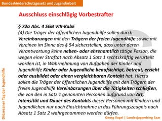 Bundeskinderschutzgesetz und Jugendarbeit

                                 Ausschluss einschlägig Vorbestrafter
                                 § 72a Abs. 4 SGB VIII-KabE
                                 (4) Die Träger der öffentlichen Jugendhilfe sollen durch
                                 Vereinbarungen mit den Trägern der freien Jugendhilfe sowie mit
                                 Vereinen im Sinne des § 54 sicherstellen, dass unter deren
                                 Verantwortung keine neben- oder ehrenamtlich tätige Person, die
                                 wegen einer Straftat nach Absatz 1 Satz 1 rechtskräftig verurteilt
                                 worden ist, in Wahrnehmung von Aufgaben der Kinder und
                                 Jugendhilfe Kinder oder Jugendliche beaufsichtigt, betreut, erzieht
Diözesaner Tag der Jugendhilfe




                                 oder ausbildet oder einen vergleichbaren Kontakt hat. Hierzu
                                 sollen die Träger der öffentlichen Jugendhilfe mit den Trägern der
                                 freien Jugendhilfe Vereinbarungen über die Tätigkeiten schließen,
                                 die von den in Satz 1 genannten Personen aufgrund von Art,
                                 Intensität und Dauer des Kontakts dieser Personen mit Kindern und
                                 Jugendlichen nur nach Einsichtnahme in das Führungszeugnis nach
                                 Absatz 1 Satz 2 wahrgenommen werden dürfen.
                                                                          Georg Vogel | Landesjugendring Saar
 